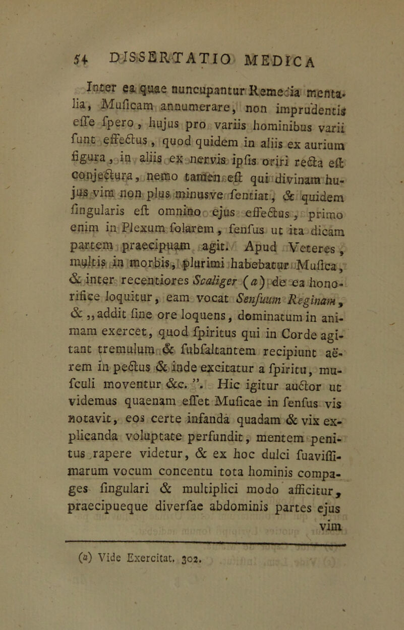 Inter ea quae nuncupantur Remedia menta* lia, Muficam annumerare, non imprudentis elTe fpero , hujus pro variis hominibus varii funt effedtus, quod quidem in aliis ex aurium figura, in aliis ex nervis ipfis oriri redta eft conje&ura, nemo tamen. e£t qui divinam hu- jus vim non plus minusve fentiat, & quidem fingularis eft omnino ejus effedtus, primo enim in Plexum folarem, fenfus ut ita dicam partem praecipuam agit. Apud Veteres, multis in morbis, plurimi habebatur Mullea, & inter recentiores Scaliger (<z) de ea hono- rifice loquitur, eam vocat Senjuiun Reginam, & „ addit line ore loquens, dominatum in ani- mam exercet, quod fpiritus qui in Corde agi- tant tremulum & fubfaltantem recipiunt ae- rem in pedtus & inde excitatur a fpiritu, mu- fculi moventur &c. Hic igitur audior ut videmus quaenam effet Muficae in fenfus vis notavit, eos certe infanda quadam & vix ex- plicanda voluptate perfundit, mentem peni- tus .rapere videtur, & ex hoc dulci fuaviffi- marum vocum concentu tota hominis compa- ges fingulari & multiplici modo afficitur, praecipueque diverfae abdominis partes ejus vim