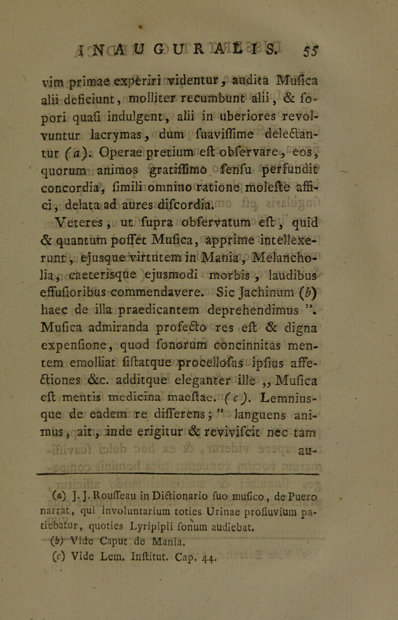vim primae experiri videntur, audita Mufica alii deficiunt, molliter recumbunt alii, & fo- pori quafi indulgent, alii in uberiores revol- vuntur lacrymas, dum fuaviffime deleban- tur (a). Operae pretium efl obfervare, eos, ' quorum animos gratiflimo fenfu perfundit concordia, fimili omnino ratione molefle affi- ci, delata ad aures difcordia. Veteres, ut fupra obfervatum efl, quid & quantum poffet Mufica, apprime intellexe- runt, ejusque virtutem in Mania, Melancho- lia, caeterisque ejusmodi morbis , laudibus effufioribus commendavere. Sic Jachinum (b) haec de illa praedicantem deprehendimus 5\ Mufica admiranda profebo res efl & digna expenfione, quod fonorum concinnitas men- tem emolliat fiflatque procellofas ipfius affe- biones &c. additque eleganter ille ,, Mufica efl mentis medicina maeflae. (c). Lemnius- que de eadem re differens j ” languens ani- mus, ait, inde erigitur & revivifeit nec tam au- rpt ■ r\• • » (a) J. J. Roufleau in Diftionario fuo mufico, de Puero narrat., qui involuntarium toties Urinae profluvium pa- tiebatur, quoties Lyripipii fonum audiebat. (b) Vide Caput de Mania. (c) Vide Lem. Inftitut. Cap. 44.