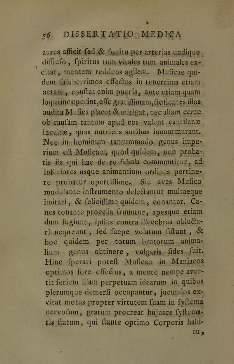 aures afficit fed & fonitu per arterias undique diffiufo , fpiritus tum vitales tum animales ex- citat, mentem reddens agilem. Muficae qui- dem faluberrimos effebus in tenerrima etiam aetate, conflat enim pueris, ante etiam quam loquiincaeperint,efiegratiffimam,{ic flentes illos audita Mufica placet & mitigat, nec aliam certe ob caufam tantum apud cos valent cantilente incultae, quas nutrices auribus immurmurant. Nec in hominum tantummodo genus impe- rium efl Muficae, quod quidem, non proba- tis iis qui hac de re fabula commentitur, ad inferiores usque animantium ordines pertine- re probatur opertiffime.. Sic aves Mufico modulante inflrumento delebantur multaeque imitari, & feliciffime quidem, conantur. Ca- nes tonante procella fruuntur, apesque etiam dum fugiunt, ipfius contra illecebras obluba- ri nequeunt , fed faepe volatum fiflunt , & hoc quidem per totum brutorum anima- lium genus obtinere , vulgaris fides fuit. Hinc fperari poteft Muficae in Maniacos optimos fore effebus, a mente nempe aver- tit feriem illam perpetuam idearum in quibus plerumque demerfi occupantur, jucundos ex- citat motus propter virtutem fuam in fyflema nervofum, gratum procreat hujusce fyflema- tis flatum, qui flante optimo Corporis habi- tu.
