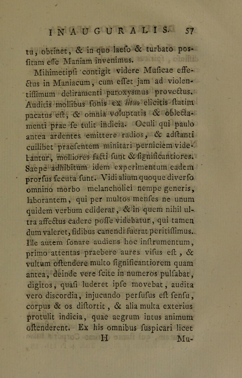 tu} obtinet, & in quo laefo & turbato pos- fitam efle Maniam invenimus. Mihimetipfi'contigit videre Muficae effe- &us in Maniacum, cum eflfet jam'ad violen- tiffimum deliramenti paroxysmus prove&us. Audicis mollibus fonis ex lituo elicitis ftatira pacatus eft, & omnia voluptatis & oble&a- menti prae fe tulit indicia. Oculi qui paulo antea ardentes emittere radios, & adftanti cuilibet praefentem minitari perniciem vide- bantur, molliores facti funt & fignificantiores. Saepe adhibitum idem experimentum eadem • prorfus fecuta funt. Vidi alium quoque diverfo omnino morbo melancholici nempe generis, laborantem, qui per multos menfes ne unum quidem verbum ediderat, & in quem nihil ul-. tra affe&us cadere poffe videbatur, qui tamen dum valeret, fidibus canendi fuerat peritiffimus... Ille autem fonare audiens hoc inftrumentum, primo attentas praebere aures vifus efb, <Sc vultum oftendere multo fignificantiorem quam antea, deinde vere fcite in numeros pulfabat, digitos, quafi luderet ipfe movebat, audita vero discordia, injucundo perfufus eftfenfu, corpus & os difbortic , & alia multa exterius protulit indicia, quae aegrum intus animum oflenderent. Ex his omnibus fuspicari licet H Mu-