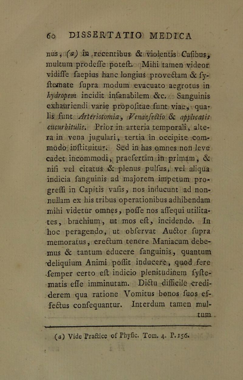 nus, (a) in recentibus & violentis Cafibus, inultum prodefle poteft. Mihi tamen videor vidifle faepius hanc longius provedlam & fy- flemate fupra modum evacuato aegrotus in hydropem incidit infanabilem &c. Sanguinis exhauriendi varie propolitae funt viae, qua- lis funt Arteriotomia, Venaefedtio & applicatis cucurbitulis. Prior in arteria temporali, alte- ra in vena jugulari, tertia in occipite com- modo inftituitur. Sed in has omnes non leve cadet incommodi, praefertim in primam, & nili vel citatus & plenus pulfus, vel aliqua indicia fanguinis ad majorem impetum pro- greffi in Capitis vafis, nos inducunt ad non- nullam ex his tribus operationibus adhibendam mihi videtur omnes, pofle nos aflequi utilita- tes, brachium, ut mos ell, incidendo. In hoc peragendo, ut obfervat Auttor fupra memoratus, ereftum tenere Maniacum debe- mus & tantum educere fanguinis, quantum -deliquium Animi polfit inducere, qaod fere femper certo ell indicio plenitudinem fylle- matis elle imminutam. Di&u difficile credi- derem qua ratione Vomitus bonos fuos ef- fe£tus confequantur. Interdum tamen mul- tum