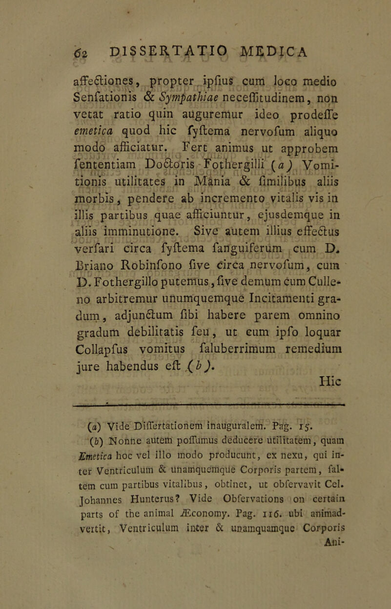 affectiones, propter ipfius cum loco medio Senfationis & Sympathiae neceffitudinem, non vetat ratio quin auguremur ideo prodeffe emetica quod hic fyftema nervofum aliquo modo afficiatur. Fert animus ut approbem fententiam DoCtoris Fothergilli (a) Vomi- tionis utilitates in Mania & fimilibus aliis morbis, pendere ab incremento vitalis vis in illis partibus quae afficiuntur, ejusdemque in aliis imminutione. Sive autem illius effeCtus verfari circa fyftema fanguiferum cum D. Briano Robinfono five circa nervofum, cum D. Fothergillo putemus, five demum Cum Culle- np arbitremur unumquemque Incitamenti gra- dum, adjunCtum fibi habere parem omnino gradum debilitatis feu, ut eum ipfo loquar Collapfus vomitus faluberrimum remedium jure habendus eft (b). Hic (а) Vide Differtationem inauguralem. Pag. 15. (б) Nonne autem poflumus deducere utilitatem, quam Emetica hoc vel illo modo producunt, ex nexu, qui in- ter Ventriculum & unamquemqiie Corporis partem, fal» tem cum partibus vitalibus, obtinet, ut obfervavit Cei. Johannes Hunterus? Vide Obfervations on certain parts of the animal iEconomy. Pag. 116. ubi animad- vertit, Ventriculum inter & unamquamque Corporis Ani-