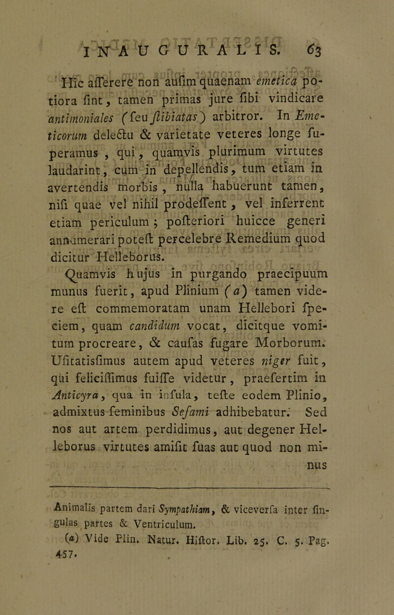 s r -ungi =1030010 g3floifiaft£ Hic atterere non aufim quaenam emetica po- tiora fint, tamen primas jure fibi vindicare antimoniales (teujlibiatas) arbitror. In Eme- ticorum deledlu & varietate veteres longe fu- peramus , qui, quamvis plurimum virtutes laudarint, cum in depellendis, tum etiam in avertendis morbis , nulla habuerunt tamen, nifi quae vel nihil prodeffent, vel inferrent etiam periculum; pofteriori huicce generi annumeraripoteft percelebre Remedium quod dicitur Helleborus. Quamvis hujus in purgando praecipuum munus fuerit, apud Plinium (a) tamen vide- re ett: commemoratam unam Hellebori fpe- ciem, quam candidum vocat, dicitque vomi- tum procreare, & caufas fugare Morborum. Ufitatisfimus autem apud veteres niger fuit, qui felicittimus fui fle videtur, praefertim in Anticyra, qua in infula, tefte eodem Plinio, admixtus feminibus Sefami adhibebatur. Sed nos aut artem perdidimus, aut degener Hel- leborus virtutes amittt fuas aut quod non mi- nus Animalis partem dari Sympathiam, & viceverfa inter lin- gulas partes & Ventriculum. (a) Vide Plin. Natur. Hiftor. Lib. 25. C. 5. Pag. 457.