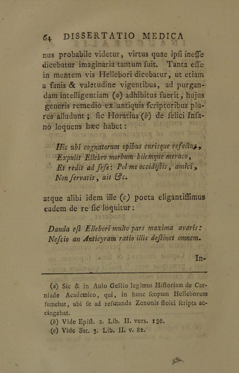2% * v . 'i^ uc ' * nus probabile videtur, virtus quae ipfi inefle dicebatur imaginaria tantum fuit. Tanta efle in mentem vis Hellebori dicebatur, ut etiam a fanis & valetudine vigentibus, ad purgan- dam intelligentiam (a) adhibitus fuerit, hujus generis remedio ex antiquis fcriptoribus plu- res alludunt; fic Horatius (b) de felici Infa- no loquens haec habet: Hic ubi cognatorum opibus curisque refettuf. Expulit Ellebr'0 morbum bilemque meraco, Et redit ad fefe: Pol me occidijlis, amici, Non fervatis, ait &c. atque alibi idem ille (c) poeta eligantiffimus eadem de re fic loquitur: Danda e fi Ellebori multo pars maxima avaris: Nefcio an Anticyram ratio illis dejlinet omnem. In- (a) Sic & in Aulo Gellio legimus Hiftoriam de Car- niade Academico, qui, in hunc fcopum Helleborum fumebat, ubi fe ad refutanda Zenonis floici fcripta ac- cingebat. (b) Vide Epift. 2. Lib. II. vers. 136. (c) Vide Sat. 3. Lib. II. v. 82.