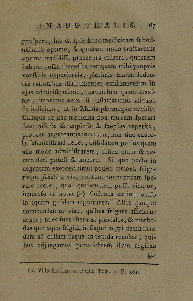 profpere, hic & ipfe hanc medicinam fubmi- niflralfe optime, & quonam modo tradlaretur optima tradidifle praecepta videtur, quosnam habere poffit fucceffus nunquam mihi propria conftitit experientia, plurimis tamen induc- tus rationibus illud libenter exiflimaverim in ejus adminiflratione, cavendum quam maxi- me , imprimis vero fi inflamationis aliquod fit indicium , ut in Mania plerumque accidit. Cumque ex hac medicina non multum fperari licet nifi fit & copiofa & faepius repetita, propter aegrotantis inertiam, non fine caute- la fubminiflrari debet, diffolutam potius quam alio modo adminiflrarem, folida enim & ac- cumulari poteft & nocere. Si quo pa£to in aegrotum exerceri fimul poflet timoris frigo- risque fedativa vis, multum nonnunquam fpe- rare liceret, quod quidem fieri polle videtur, immerfo ut notat (a) Cullenus ex improvifo in aquam gelidam aegrotante. Aliae quoque commendantur viae, quibus frigore afficiatur aeger ; tales funt thermae pluviales, & metho- dus quo aqua frigida in Caput aegri demittitur dum ad collum usque in tepida recubat; qui- bus adjungamus percelebrem illam argillae ga- (a) Vide Prattice of Pbylic Toni. 4. P. i<5i.