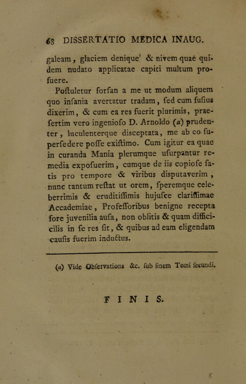 €8 DISSERTATIO MEDICA INAUG. galeam, glaciem denique' & nivem quae qui- dem nudato applicatae capiti multum pro- ' fuere. Poftuletur forfan a me ut modum aliquem quo infania avertatur tradam, fed cum fufius dixerim, & cum ea res fuerit plurimis, prae- fertim vero ingeniofo D. Arnoldo (a) pruden- ter , luculenterque disceptata, me ab eo fu- perfedere poffe exiflimo. Cum igitur ea quae in curanda Mania plerumque ufurpantur re- media expofuerim, cumque de iis copiofe fa- tis pro tempore & viribus disputaverim , nunc tantum reflat ut orem, fperemque cele- berrimis & eruditiffimis hujufce clariflimae Accademiae, Profefforibus benigne recepta fore juvenilia aufa, non oblitis & quam diffici- cilis in fe res fit, & quibus ad eam eligendam caufis fuerim indu£lus. (a) Vide Obfervations &c. fub finem Tomi fecundi. FINIS.