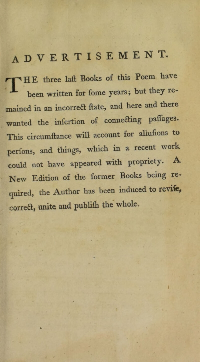 advertisement. rr-^HE three laft Books of this Poem have ^ been written for fome years; but they re- mained in an incorred ftate, and here and there wanted the infertion of conneding paffages. I This circumftance will account for aliufions to perfons, and things, which in a recent work could not have appeared with propriety. A ■ New Edition of the former Books being re- quired, the Author has been induced to revife, correft, unite and publilh the whole.