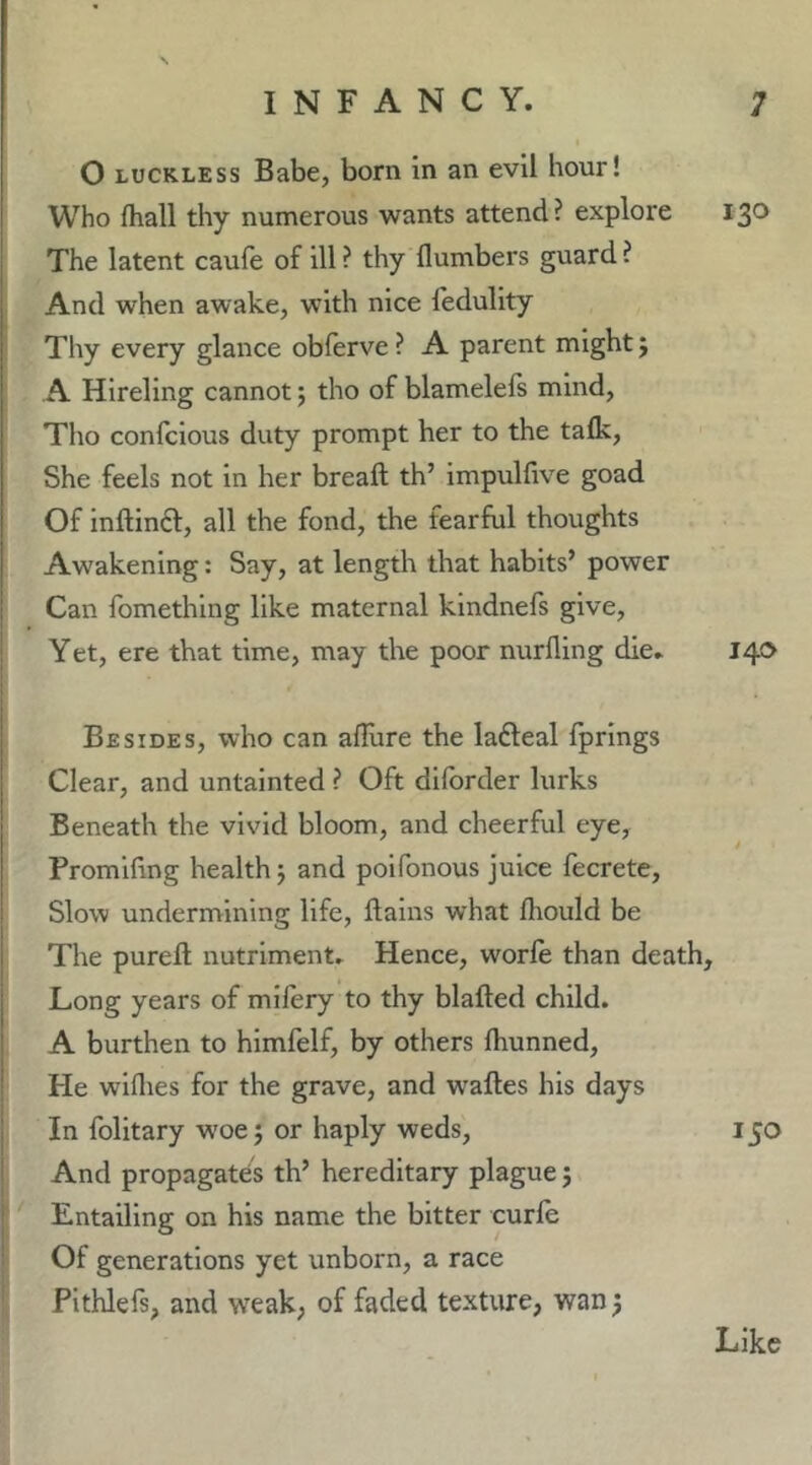 O LUCKLESS Babe, born in an evil hour! Who fhall thy numerous wants attend ? explore 130 The latent caufe of ill ? thy flumbers guard ? And when awake, with nice fedulity Thy every glance obferve ? A parent might; A Hireling cannot; tho of blamelefs mind, Tlio confclous duty prompt her to the talk, She feels not in her bread th’ impulfive goad Of inftinft, all the fond, the fearful thoughts Awakening: Say, at length that habits’ power Can fomething like maternal kindnefs give. Yet, ere that time, may the poor nurfling die. 14*^ Besides, who can affure the ladleal fprings Clear, and untainted ? Oft diforder lurks Beneath the vivid bloom, and cheerful eye, Promifing health j and poifonous juice fecrete. Slow undermining life, flalns what Ihould be The pureft nutriment. Hence, worfe than death. Long years of mllery to thy blafted child. A burthen to himfelf, by others fhunned. He wiflies for the grave, and waftes his days In folitary woe j or haply weds, 150 And propagates th’ hereditary plague j Entailing on his name the bitter curfe Of generations yet unborn, a race Pithlefs, and weak, of faded texture, wan 5 Like