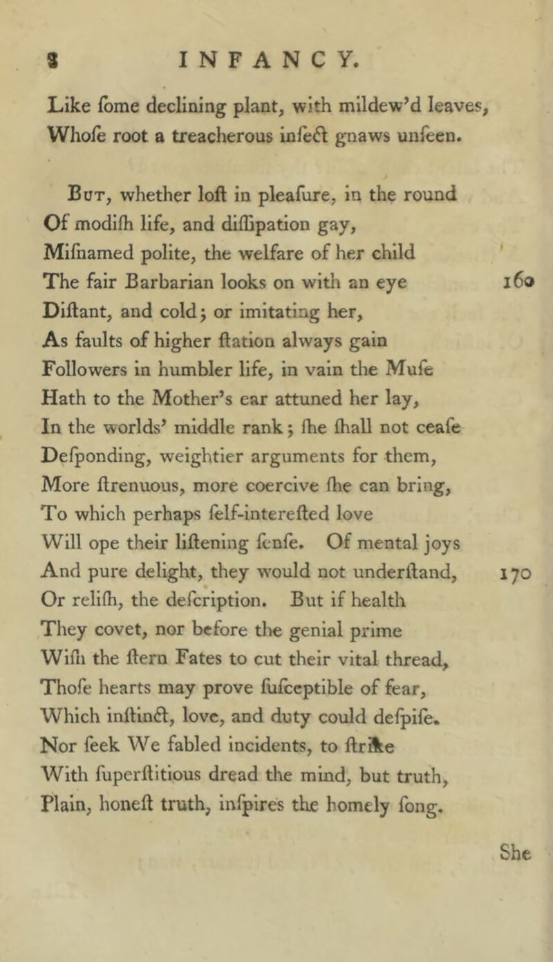 Like fbme declining plant, with mildew’d leaves, Whole root a treacherous inle^l gnaws unfeen. But, whether loft in pleafure, in the round Of modilh life, and diffipation gay, Mifnamed polite, the welfare of her child ' The fair Barbarian looks on with an eye l6o Diftant, and coldj or imitating her. As faults of higher ftation always gain Followers in humbler life, in vain the Mufe Hath to the Mother’s ear attuned her lay. In the worlds’ middle rank; fhe lhall not ceafe Defponding, weightier arguments for them. More ftrenuous, more coercive fhe can bring. To which perhaps lelf-lnterefted love Will ope their liftening Icnle, Of mental joys And pure delight, they w'ould not underftand, 170 Or relilh, the defcrlption. But if health Tliey covet, nor before tlie genial prime Wifii the ftem Fates to cut their vital thread, Thofe hearts may prove fulccptlble of fear. Which inftlnd, love, and duty coxild delpile. Nor feek We fabled incidents, to ftrSte With fuperftitlous dread the mind, but truth. Plain, honeft truth, Infpires the homely fong. She