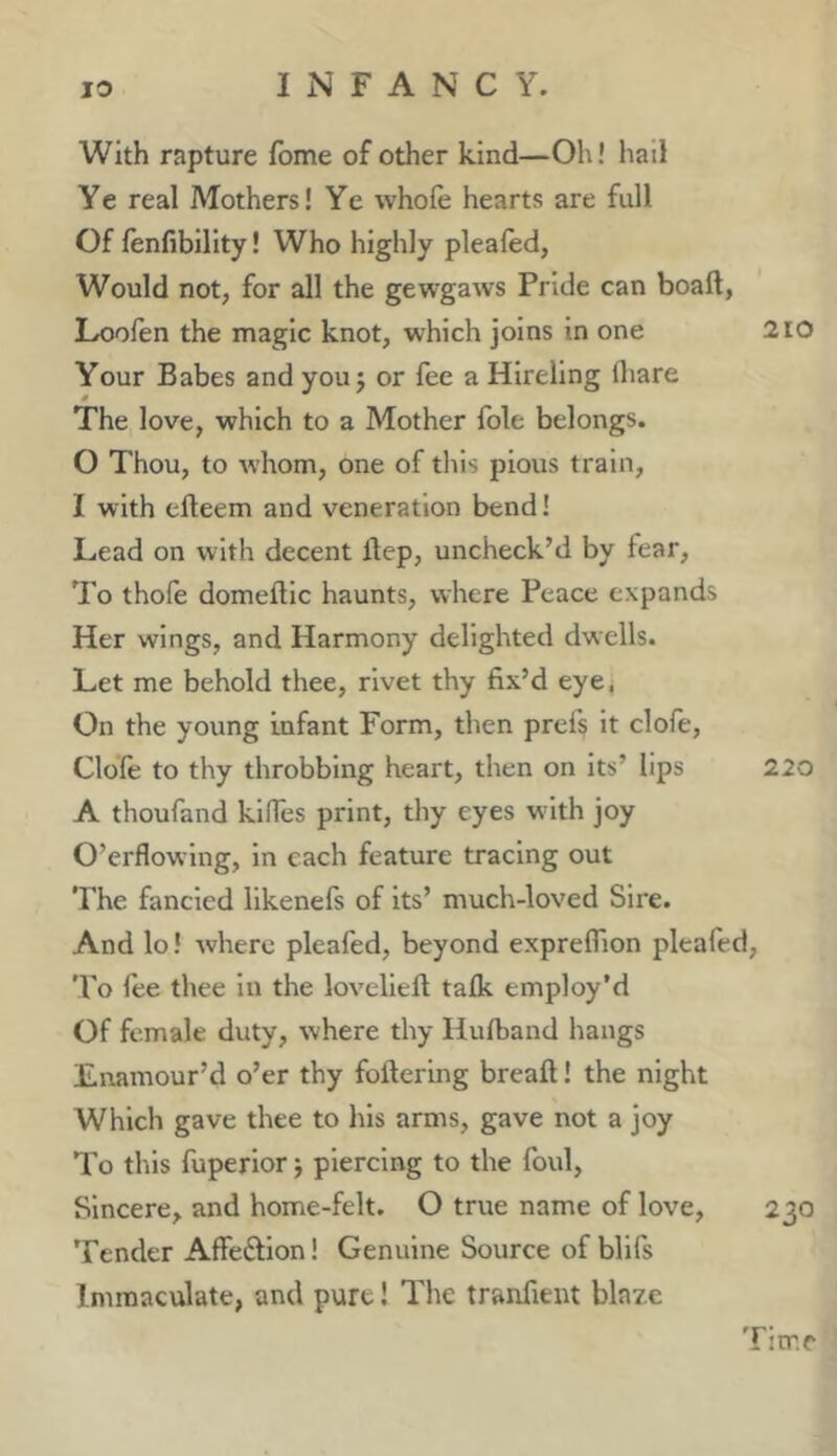 With rapture fome of other kind—Oh! had Ye real Mothers! Ye whole hearts are full Of fenfibility! Who highly plealed, Would not, for all the gewgaws Pride can boaft, Loofen the magic knot, which joins in one 210 Your Babes and you j or fee a Hireling fliare The love, which to a Mother foie belongs. 0 Thou, to whom, one of this pious train, 1 with efteem and veneration bend! Lead on with decent Ilep, uncheck’d by fear. To thole domeftic haunts, where Peace expands Her wings, and Harmony delighted dwells. Let me behold thee, rivet thy fix’d eye, On the young infant Form, then prefs it dole, Clofe to thy throbbing heart, then on its’ lips 220 A thoufand klffes print, thy eyes w 1th joy O’erflowlng, in each feature tracing out The fancied llkenefs of its’ much-loved Sire. And lo! where pleafed, beyond exprelfion pleafed. To lee thee in the lovelleft talk employ’d Of female duty, where thy Hulband hangs Enamour’d o’er thy foftering breaft! the night Which gave thee to his arms, gave not a joy To this fuperlor j piercing to the foul, Sincere, and home-felt. O true name of love, 230 'Fender Affedion! Genuine Source of bllfs Immaculate, and pure! The tranfieut blaze Time