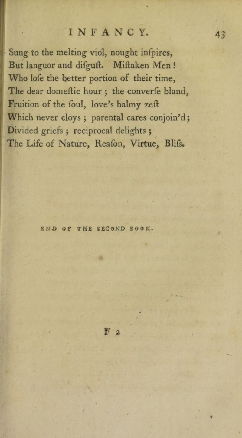 Sung to the melting viol, nought infpires, / But languor and difgull. Miftaken Men ! Who lofe the better portion of their time, The dear domellic hour j the converfe bland. Fruition of the Ibul, love’s balmy zeft Which never cloys j parental cares conjoin’d; Divided griefs ; reciprocal delights j The Life of Nature, Reafon, Virtue, Blifs. END OF THE SECOND BOOK. r 2 t
