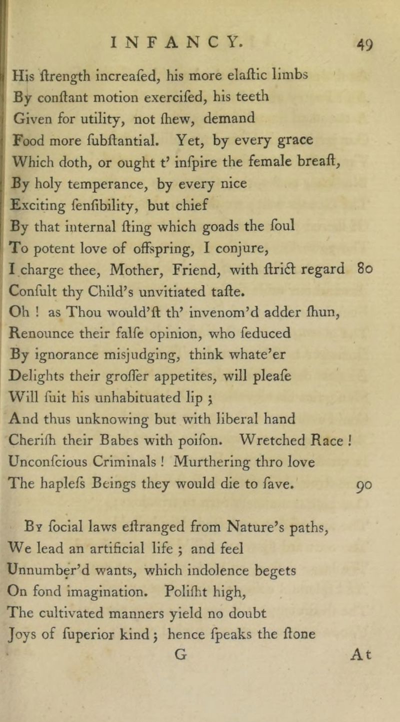 His ftrength increafed, his more elaftic limbs By conftant motion exercifed, his teeth Given for utility, not ftiew, demand Food more fubftantial. Yet, by every grace Which doth, or ought t’ infpire the female breaft. By holy temperance, by every nice Exciting fenfibility, but chief By that internal fling which goads the Ibul To potent love of offspring, I conjure, I charge thee. Mother, Friend, with flrl61 regard 8o Confult thy Child’s unvltlated tafle. Oh ! as Thou would’fl th’ invenom’d adder fhun, Renounce their falfe opinion, who feduced By ignorance misjudging, think whate’er Delights their groffer appetites, will pleafe Will fult his unhabituated lip j And thus unknowing but with liberal hand Cherlfli their Babes with poifon. Wretched Race ! Unconfcious Criminals ! Murtherlng thro love The haplels Beings they would die to fave. By focial laws eflranged from Nature’s paths. We lead an artificial life ; and feel Unnumber’d wants, which Indolence begets On fond imagination. Pollfht high, The cultivated manners yield no doubt Joys of fuperior kind j hence fpeaks the ftone G At