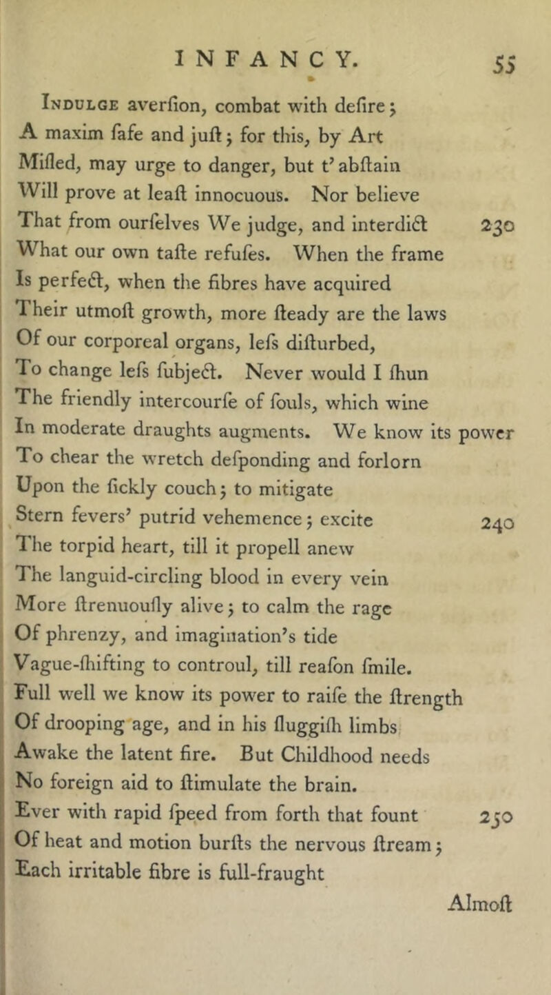 230 Indulge averfion, combat with defirej A maxim fafe and juft j for this, by Art Mifled, may urge to danger, but t’abftain Will prove at leaft Innocuous. Nor believe That from ourfelves We judge, and interdict What our own tafte refufes. When the frame Is perfeft, when the fibres have acquired Their utmoft growth, more fteady are the laws Of our corporeal organs, lefs difturbed. To change left fubjedl. Never would I Ihun The friendly Intercourle of Ibuls, which wine In moderate draughts augments. We know its power To chear the wretch defponding and forlorn Upon the fickly couch j to mitigate Stern fevers’ putrid vehemence 5 excite 1 he torpid heart, till it propell anew The languid-circling blood in every vein More ftrenuoufly alive j to calm the rage Of phrenzy, and Imagination’s tide Vague-fliiftlng to controul, till reafon fmlle. Full well we know its power to raife the ftrength Of drooping age, and in his fluggifli limbs Awake the latent fire. But Childhood needs No foreign aid to ftimulate the brain. Ever with rapid fpeed from forth that fount Of heat and motion burfts the nervous ftream j 240 2jO Each irritable fibre is full-fraught Almoft