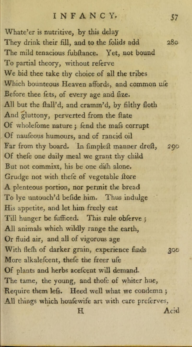 Whate’er is nutritive, by this delay They drink their fill, and to the folids add 280 The mild tenacious fubftance. Yet, not bound To partial theory, without referve We bid thee take thy choice of all the tribes Which bounteous Heaven affords, and common ufc Before thee fets, of every age and fize. All but the Hail’d, and cramm’d, by filthy doth And gluttony, perverted from the ftate Of wholefome nature j fend the mafs corrupt Of naufeous humours, and of rancid oil Far from thy board. In fimpleft manner dreft, 290 Of thefe one dally meal we grant thy child But not commixt, his be one difh alone. Grudge not with thefe of vegetable Hore A plenteous portion, nor permit the bread To lye untouch’d befide him. Thus indulge His appetite, and let him freely eat Till hunger be fufficed. This rule obferve j All animals which wildly range the earth. Or fluid air, and all of vigorous age With flefh of darker grain, experience finds 300 More alkalefcent, thefe the freer ufe Of plants and herbs acefcent will demand. The tame, the young, and thofe of whiter hue. Require them lefs. Heed well what we condemn j All things which houfewife art with care preferves, H Acid