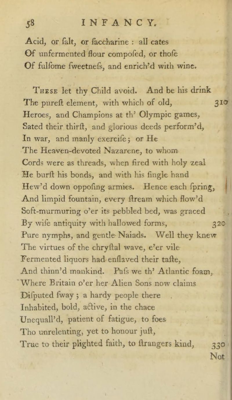 Acid, or fait, or faccharine : all cates Of unfermented flour compofed, or thofe Of fulfbme fweetnefs, and enrich’d with wine. These let thy Child avoid. And be his drink The pureft element, with which of old, ^lo Heroes, and Champions at th’ Olympic games. Sated their third, and glorious deeds perform’d. In war, and manly exercife j or He The Heaven-devoted Nazarene, to whom Cords were as threads, when fired with holy zeal He burfl: his bonds, and with his Angle hand Hew’d down oppofing armies. Hence each fpring, | And limpid fountain, every dream which flow’d Soft-murmuring o’er its pebbled bed, was graced By wife antiquity with hallowed forms, 320 Pure nymphs, and gentle Naiads. Well they knew The virtues of the chrydal wave, e’er vile Fermented liquors had enflaved their tade. And thinn’d mankind. Pafs we th’ Atlantic foam. Where Britain o’er her Alien Sons now claims Difputed fway ; a hardy people there Inhabited, bold, aflive, in the chace Unequall’d, patient of fatigue, to foes Tho unrelenting, yet to honour jud, True to their plighted faith, to drangers kind, 330 Not