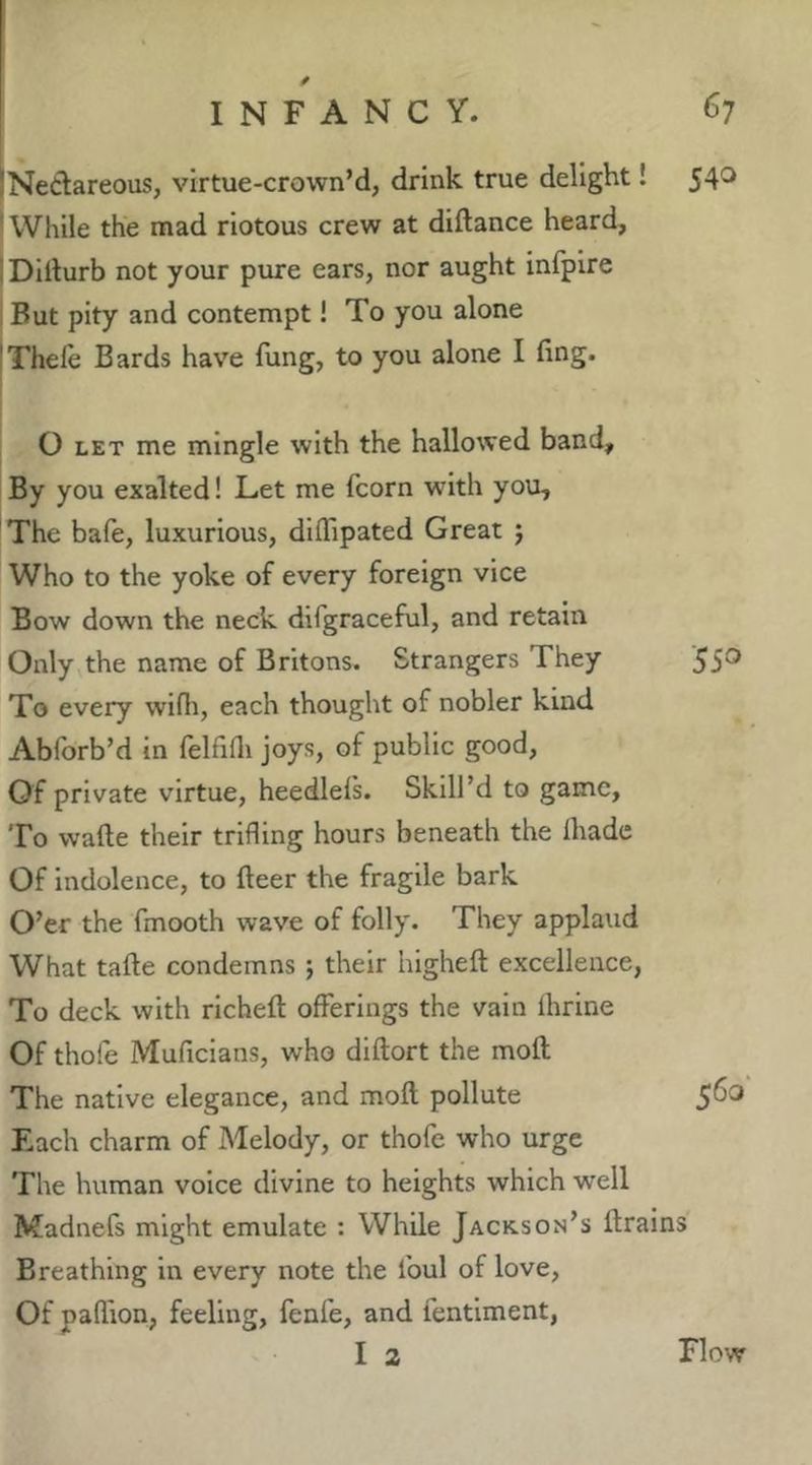 540 iNedareous, virtue-crown’d, drink true delight! 'While the mad riotous crew at diftance heard, ; Dillurb not your pure ears, nor aught infpire But pity and contempt! To you alone !Thele Bards have fung, to you alone I fing. O LET me mingle with the hallowed band. By you exalted! Let me fcorn with you, The bafe, luxurious, diflTipated Great ; Who to the yoke of every foreign vice Bow down the neck dlfgraceful, and retain Only the name of Britons. Strangers They '55® To every wifli, each thought of nobler kind Abibrb’d in felfifli joys, of public good. Of private virtue, heedlels. Skill’d to game. To wafte their trifling hours beneath the Ihadc Of indolence, to fleer the fragile bark O’er the fmooth wave of folly. They applaud What tafle condemns j their highefl excellence. To deck with richeft offerings the vain ihrine Of thofe Muficians, who dlftort the moft The native elegance, and moft pollute 5^® F.ach charm of Melody, or thofe who urge The human voice divine to heights which well Madnefs might emulate : While Jackson’s ftrains Breathing in every note the foul of love. Of paflion, feeling, fenfe, and fentlment, I 2 Flow