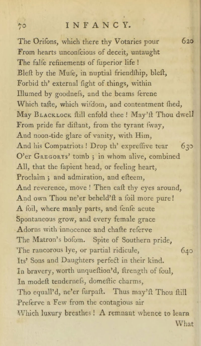 /O The Orifbns, which there thy Votaries pour 620 From hearts unconfcious of deceit, untaught The falfe refinements of fuperior life ! Blefl: by the Mule, in nuptial friendfliip, bleft, Forbid th’ external fight of things, within Illumed by goodnefs, and the beams ferene Which tafte, which wlldom, and contentment flied, May Blacklock. ftill enfold thee ! May’ll: Thou dwell From pride far dlftant, from the tyrant i’way, And noon-tide glare of vanity, with Him, And his Compatriots ! Drop th’ expreflive tear 630 O’er Gregorys’ tomb j in whom alive, combined All, that the faplent head, or feeling heart. Proclaim j and admiration, and efteem, And reverence, move ! Then call thy eyes around. And own Thou ne’er beheld’ll a foil more pure! A foil, where manly parts, and fenfe acute Spontaneous grow, and every female grace Adorns with innocence and chafte referve The Matron’s bofom. Spite of Southern pride, The rancorous lye, or partial ridicule, 640 Its’ Sons and Daughters perfect in their kind. In bravery, worth unqueftion’d, ftrength of foul, In modeft tendernefs, domeillc charms, Tho equall’d, ne’er furpaft. Thus may’ll Thou Hill Preferve a Few from the contagious air Which luxury breathes! A remnant whence to learn What