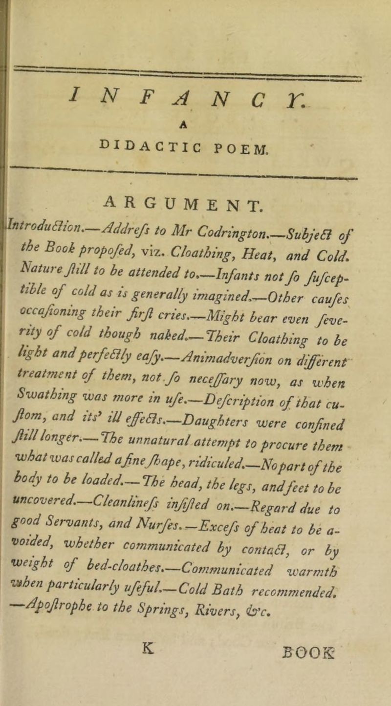 I N F A N C r. A didactic poem. argument. ^Introduaion.—Addrefs to Mr Codrington SubjeB of the Book propofed, viz. Cloathing, Heat, and Cold. Picture fill to be attended to.-lnfants not fo fufcep. tible of cold as is generally imagined.—Other caufes occaftoning their firf cries.-Might bear even feve'- rity of cold though naked.-lheir Cloathing to be light andperfeaiy eafy.—Animadverft6n on different treatment of them, not.fo necejfary novo, as when Swathing was more in ufe—Defcription of that cu- fom, and its* Hi effeas—Daughters were confined fill longer—The unnatural attempt to procure them what was called afnejhape, ridiculed.—m part of the body to be loaded.-The head, the legs, and feet to be uncovered.-Cleanlinefs inffed on.-Regard due to good Servants, and Nurfes.^Excefs of heat to be a- voided, whether communicated by contaa, or by weight of bed-cloathes.—Communicated warmth when particularly ufefuL-Cold Bath recommended. Apofrophe to the Springs, Rivers, (b'c.