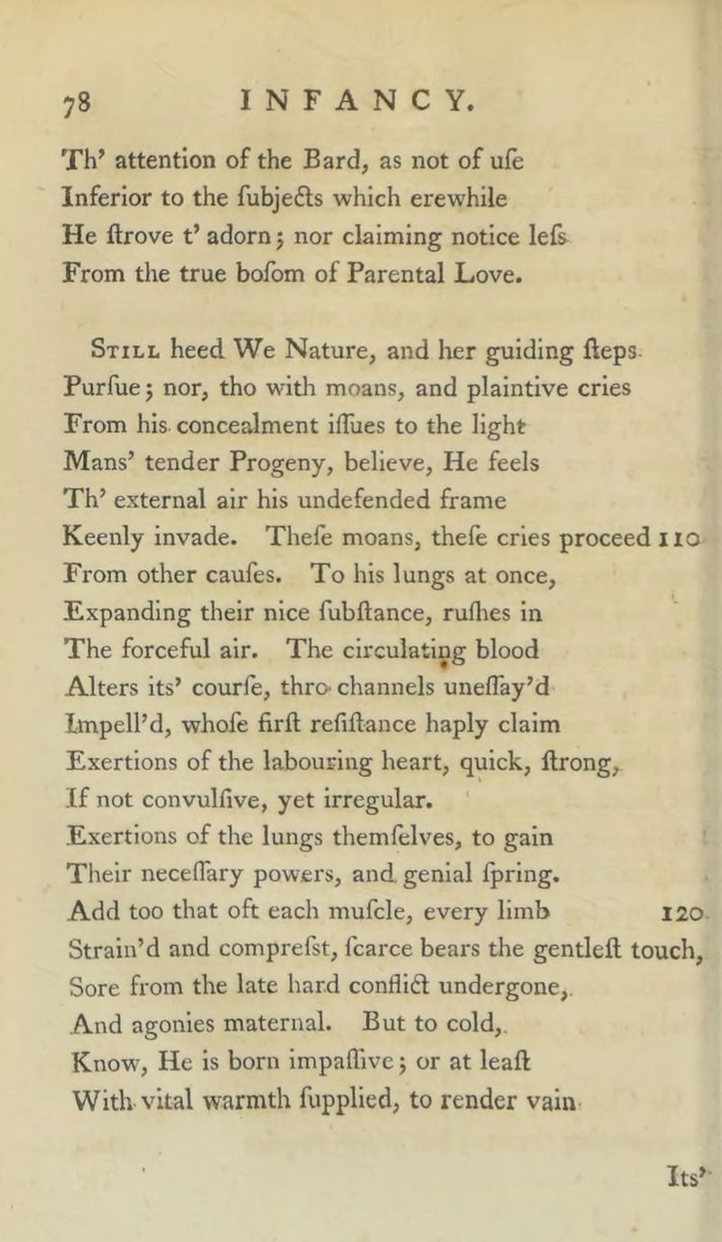 Th’ attention of the Bard, as not of ufe Inferior to the fubjefts which erewhile He ftrove t’ adorn j nor claiming notice lefs From the true bofom of Parental Love. Still heed We Nature, and lier guiding fteps Purfuej nor, tho with moans, and plaintive cries From his concealment ifTues to the light Mans’ tender Progeny, believe. He feels Th’ external air his undefended frame Keenly invade. Thefe moans, thefe cries proceed iio From other caufes. To his lungs at once. Expanding their nice fubftance, ruflies in The forceful air. The circulating blood Alters its’ courfe, thro- channels uneflay’d Imped’d, whofe firft refiftance haply claim Exertions of the labouring heart, quick, llrong, If not convulfive, yet irregular. Exertions of the lungs themfelves, to gain Their necelTary powers, and genial fpring. Add too that oft each mufcle, every limb 120 Strain’d and comprefst, fcarce bears the gentleft touch. Sore from the late hard conflidl undergone,. And agonies maternal. But to cold,. Know', He is born impaffivc 5 or at leaft With vital warmth fupplied, to render vain^ Its’
