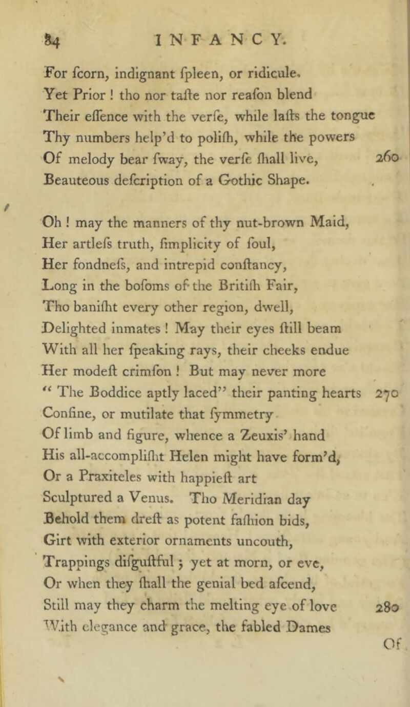 For fcorn, indignant fpleen, or ridicule. Yet Prior ! tho nor tafte nor reafon blend Their eflence with the verfe, while laib the tongue Thy numbers help’d to pollfh, while the powers Of melody bear fway, the verfe fliall live, 260 Beauteous delcription of a Gothic Shape. Oh ! may the manners of thy nut-brown Maid, Her artlefs truth, fimpllcity of foul, Her fondnefs, and intrepid conftancy. Long in the bofoms of the Brltlfh Fair, Tho banifht every other region, dwell. Delighted inmates ! May their eyes ftill beam With all her fpeaking rays, their cheeks endue Her modeft crimfon ! But may never more The Boddice aptly laced” their panting hearts 270 Confine, or mutilate that fymmetry Of limb and figure, whence a Zeuxis’ hand His all-accompliflit Helen might have form’d, Or a Praxiteles with happieft art Sculptured a Venus. Tho Meridian day Behold them dreft as potent fafliion bids, Girt with exterior ornaments uncouth. Trappings dif^ftful j yet at morn, or eve, Or when they fhall the genial bed afcend. Still may they charm the melting eye of love 280 With elegance and grace, the fabled Dames N Of