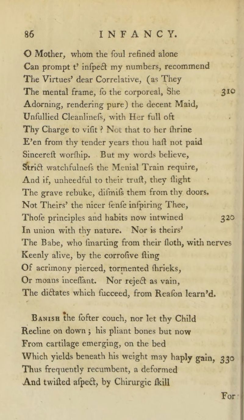 O Mother, whom the foul refined alone Can prompt t’ infpeft my numbers, recommend Tlie Virtues’ dear Correlative, (as They The mental frame, lb the corporeal, She 3*® Adorning, rendering pure) the decent Maid, Unfullied Cleanlinefs, with Her full oft Thy Charge to vifit ? Not that to her flirine E’en from thy tender years thou haft not paid Sincereft worflilp. But my words believe, Strifl watchfulnefs the Menial Train require. And if, unheedful to their truft, they flight The grave rebuke, dlfmils them from thy doors. Not Theirs’ the nicer fenfe infpiring Thee, Thofe principles and habits now intwined 320 In union with thy nature. Nor is theirs’ The Babe, who fmarting from their floth, with nerves Keenly alive, by the corrofive fling Of acrimony pierced, tormented (hrieks. Or moans inceflant. Nor rejedl as vain, The diftates which fucceed, from Realbn learn’d. Banish the fofter couch, nor let thy Child Recline on down j his pliant bones but now From cartilage emerging, on the bed Which yields beneath his weight may haply gain, 330 Thus frequently recumbent, a deformed And twilled afped, by Chirurglc Ikill