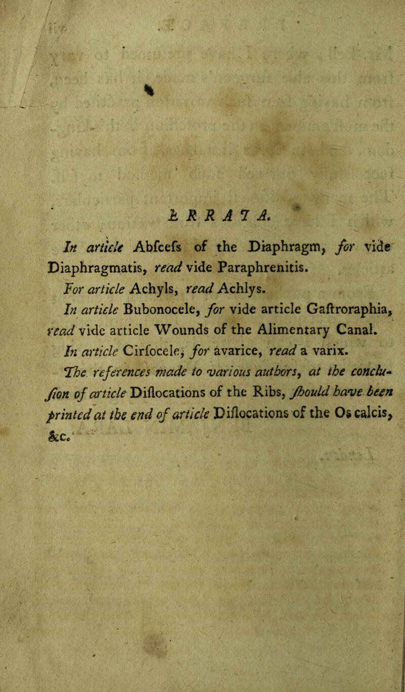 h RRAl A. In ankle Abfcefs of the Diaphragm, for vide Diaphragmatis, read vide Paraphrenitis. Roy article Achyls, read Achlys. In article Bubonocele, for vide article Gaftroraphia, read vide article Wounds of the Alimentary Canal. hi article Cirlbcelcj for avarice, read a varix. Rhe. references made to ^various authors, at the conclu* fion of article Diflocations of the Ribs, Jhould have been printed at the end of article Diflocations of the Os calcis, &c/