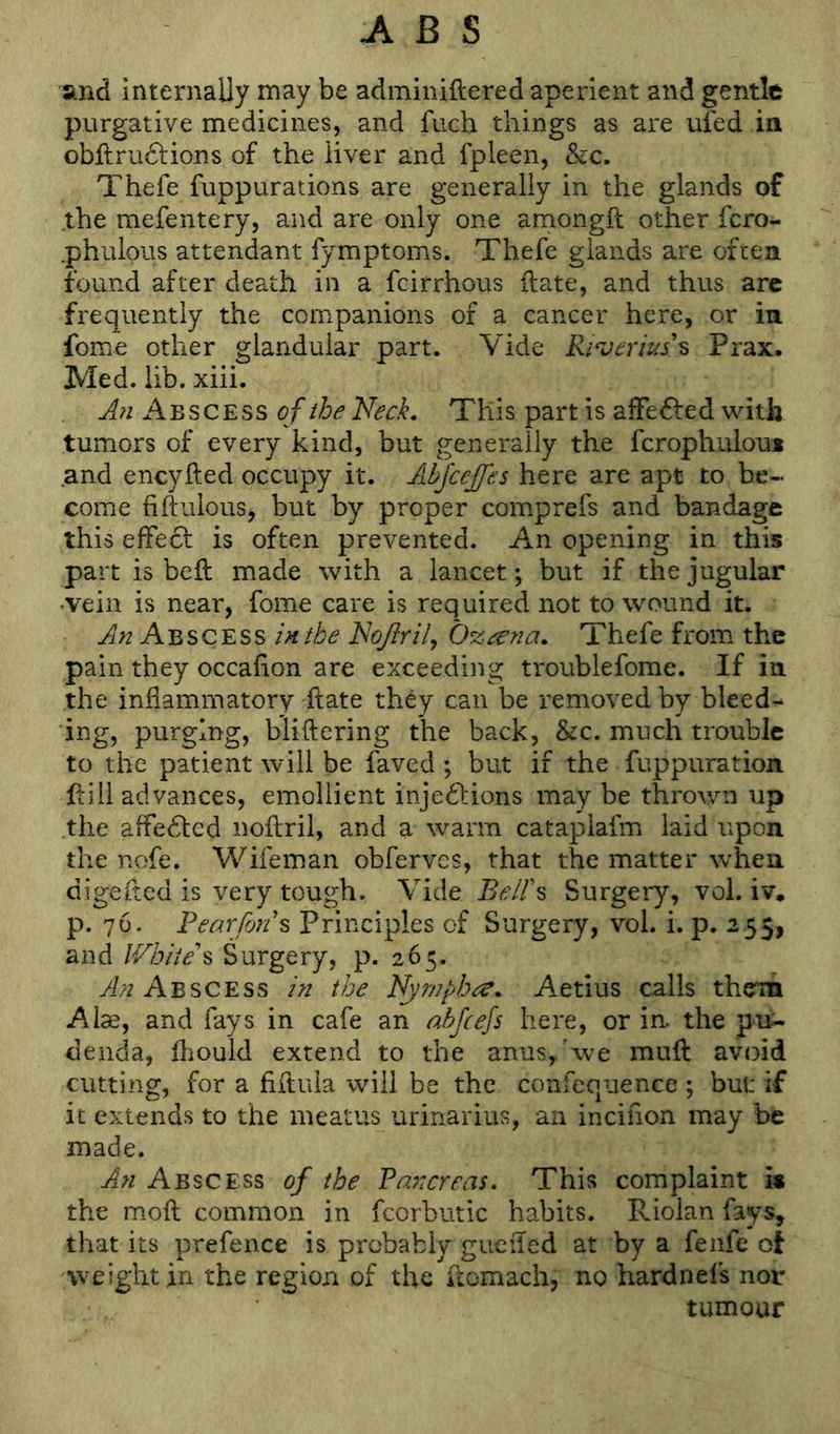 and internally may be adminiftered aperient and gentle purgative medicines, and fuch things as are ufed in obftru£tions of the liver and fpleen, &c. Thefe fuppurations are generally in the glands of the mefentery, and are only one amongft other fcro- .phulous attendant fymptoms. Thefe glands are often found after death in a fcirrhous Hate, and thus are frequently the companions of a cancer here, or in fome other glandular part. Vide Rrjerius\ Prax. Med. lib. xiii. A?i Abscess of the Neck. This part is affected with tumors of every kind, but generally the fcrophuloui .and encyfted occupy it. Abjcejfes here are apt to be- come fiftulouSj but by proper comprefs and bandage this effect is often prevented. An opening in this part is beft made with a lancet; but if the jugular •vein is near, fome care is required not to wound it. An A'bsC'ESS inthe NoJIrily Oz^^na. Thefe from the pain they occalion are exceeding troublefome. If in the inflammatory Hate they can be removed by bleed- ing, purging, bliftering the back, &c. much trouble to the patient will be faved ; but if the fuppuration ffill advances, emollient injedlions may be thrown up the affe61:ed noftril, and a warm cataplafm laid upon the nofe. Wifeman obferves, that the matter when digefted is very tough. Vide BelFs Surgery, vol. iv, p. 76. Pearfons Principles of Surgery, vol. i. p. 255, and IPbiieh Surgery, p. 265. yi//Abscess in the Nympho. Aetius calls them Alae, and fays in cafe an abfeefs here, or in. the pu- denda, fhould extend to the anus,'we muff avoid cutting, for a fiftula will be the confequence ; but: if it extends to the meatus urinarius, an incifion may be made. Aj.n Abscess of the Pa7:crea$. This complaint is the moft common in fcorbutic habits. Riolan fays, that its prefence is probably gueiTed at by a fenfe of weight in the region of the ffomach, no hardnels nor tumour