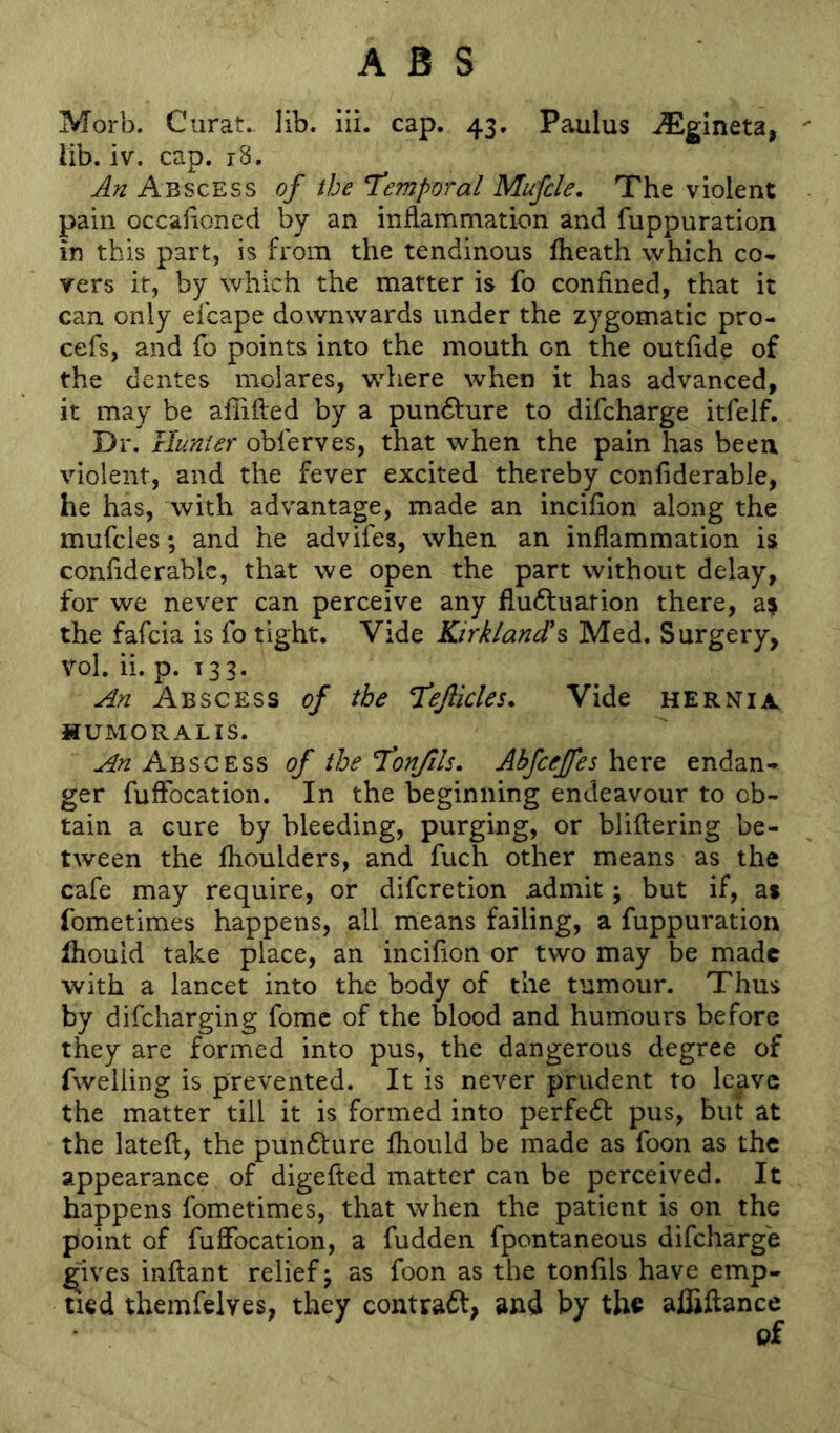 Morb. Curat. ]ib. iii. cap. 43. Paulus ^gineta, lib. iv. cap. r8. An Abscess of the Temporal Mufcle, The violent pain occafioned by an inflammation and fuppuration in this part, is from the tendinous fheath which co- vers it, by which the matter is fo confined, that it can only elcape downwards under the zygomatic pro- cefs, and fo points into the mouth on the outfide of the dentes molares, where when it has advanced, it may be affified by a pun61ure to difcharge itfelf. Dr. Hunter obferves, that when the pain has been violent, and the fever excited thereby confiderable, he has, with advantage, made an incifion along the mufcies; and he adviles, when an inflammation is confiderable, that we open the part without delay, for we never can perceive any fludluation there, a^ the fafeia is lb tight. Vide Kirkland'^ Med. Surgery, vol. ii. p. 133. An Abscess of the Tejlicles. Vide hernia, HUMORALIS. An Abscess of the Tonjils. Ahfcejfes here endan- ger fufFocation. In the beginning endeavour to ob- tain a cure by bleeding, purging, or bliftering be- tween the flioulders, and fuch other means as the cafe may require, or diferetion .admit; but if, a* fometimes happens, all means failing, a fuppuration Ihouid take place, an incifion or two may be made with a lancet into the body of the tumour. Thus by difeharging fomc of the blood and humours before they are formed into pus, the dangerous degree of fwelling is prevented. It is never prudent to leave the matter till it is formed into perfedt pus, but at the lateft, the pundlure fliould be made as foon as the appearance of digefted matter can be perceived. It happens fometimes, that when the patient is on the point of fuffocation, a fudden fpontaneous difcharge ^ives inftant relief 5 as foon as the tonfils have emp- tied themfelves, they contract, and by the alhftance