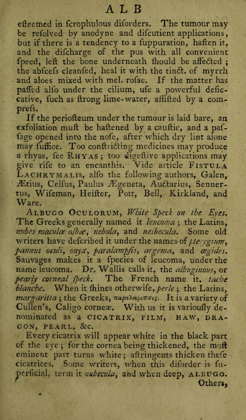 eftecmed in fcrophulous diforders. The tumour may be refolved by anodyne and difcutient applications, but if there is a tendency to a fuppuration, haflen it, and the. difeharge of the pus with all convenient fpeed, left the bone underneath ftiould be alfedted ; the abfeefs cleanfed, heal it with the tindf. of myrrh and aloes mixed with mel. rbfae. If the matter has pafted allb under the cilium, ufe a powerful deftc- cative, fuch as ftrong lime-water, aliifted by a com- prefs. If the periofteum under the tumour is laid bare, an exfoliation mu ft be haftened by a cauftic, and a paf- fage opened into the nofe, after which dry lint aipne may fufEce. Too conftribling medicines may produce a rhyas, fee Rhyas ; too digeftive applications may- give rife to an encanthis. Vide article Fistula Lachrymalis, alfo the following authors, Galen, -®tius, Celfus, Paulus JEgeneta, Au6larius, Senner- tus, Wifeman, Heifter, Pott, Bell, Kirkland, and Ware. Albugo Oculorum, White Speck on the Eyes. The Greeks generally named it lencorna ; the Latins, 7iubes maculoe alb^e^ nebula^ and neibecula. Some old writers have deferibed it under the names of pterygium pannus oeuli, onyx^ paralampjisy argemuy and oegides. Sauvages makes it a fpecies of leucoma, under the name leucoma. Dr, Wallis calls it, the albuginousy or pearly corneal fpeck. The French name it, tache blanche. When it ftiines otherwire,/>fr/^; the Latins, margariita ; the Greeks, It is a variety of Cullen's, Caligo corneas. With us it is varioufly de- nominated as a CICATRIX, FILM, HAW, DRA- GON, PEARL, &C. Every cicatrix will appear white in the black part of the eye ; for the cornea being thickened, the moft eminent part turns white; aftringents thicken thefe cicatrices. Some writers, when this diforder is fu- perficial, term it nubeaduy and when deep, albugo. Other*!