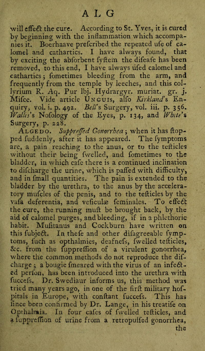 will cffe61: the cure. According to St. Yves, it is cured by beginning with the inflammation which accompa- nies it. Boerhaave prefcribed the repeated ufe of ca- lomel and cathartics. I have always found, that by exciting the abforbent fyftem the difeafe has been removed, to this end, I have always lifed calomel and cathartics; fometimes bleeding from the arm, and frequently from the temple by leeches, and this col- lyrium R. Aq. Pur Ibj. Hydrargyr. muriat. gr. j. Mifce. Vide article Unguis, alfo KirklancTs En- quiry, vol, i. p. 492. BelN Surgery, vol. iii. p. 356. Wallis's Nofology of the Eyes, p. 134, and White*% Surgery, p. 228. Algedo. Suppreffhd Gonorrhea ; when it has flop- ped fuddenly, after it has appeared. The fymptoms are, a pain reaching to the anus, or to the tefticles without their being fwelled, and fometimes to the bladder, in which cafe there is a continued inclination to difcharge the urine, which is palfed with difficulty, and in fmall quantities. The pain is extended to the bladder by the urethra, to the anus by the accelera- tory mufcies of the penis, and to the teflicles by the vafa deferentia, and veficulae feminales. To cfFe^t the cure, the running muft be brought back, by the aid of calomel purges, .and bleeding, if in aphkthoric habit. Mufitanus and Cockburn have written on this fubjedl. In thefe and other difagreeable fymp- toms, fuch as opthalmies, deafnefs, fwelled teflicles, &:c. from the fuppreffion of a virulent gonorrhea, where the common methods do not reproduce the dif- charge ; a bougie fmeared with the virus of an infedl- ed perfon, has been introduced into the urethra with fuccefs. Dr. Swediaur informs us, this method was tried many years ago, in one of the firfl military hof- pitals in Europe, with conflant fuccefs. This has fince been confirmed by Dr. Lange, in his treatife on Opthalmia. In four cafes of fwelled teflicles, and ^ fuppreffion of urine from a retropulfed gonorrhea,