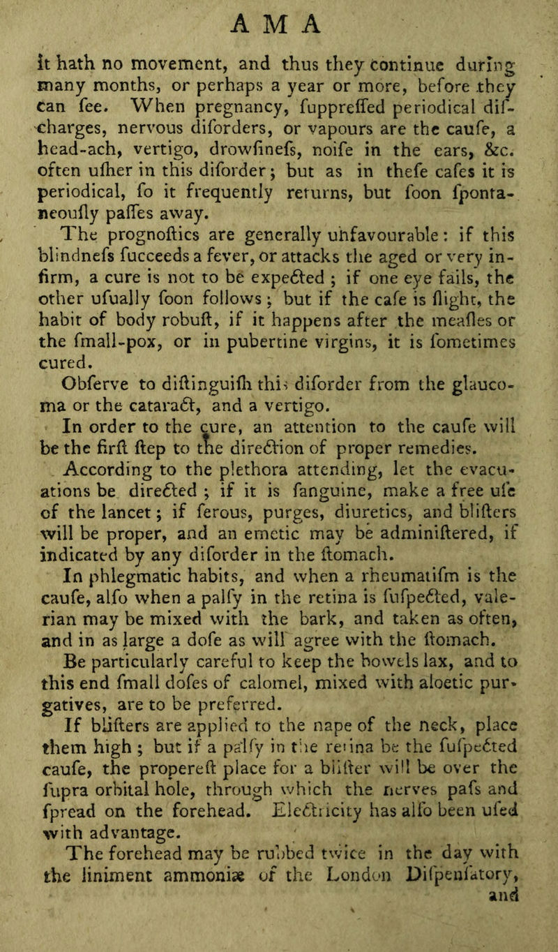 it hath no movement, and thus they continue during many months, or perhaps a year or more, before they can fee. When pregnancy, fuppreffed periodical dif- charges, nervous diforders, or vapours are the caufe, a head-ach, vertigo, drowfinefs, noife in the ears, &c. often ulher in this diforder; but as in thefe cafes it is periodical, fo it frequently returns, but foon fponta- ncoully palTes away. The prognoftics are generally unfavourable: if this blindncfs fucceedsa fever, or attacks the aged or very in- firm, a cure is not to be expe6fed ; if one eye fails, the other ufually foon follows ; but if the cafe is flight, the habit of body robuft, if it happens after the meafles or the fmall-pox, or in pubertine virgins, it is fometimes cured. Obferve to diftinguilli this diforder from the glauco- ma or the cataraft, and a vertigo. In order to the cure, an attention to the caufe will be the firfl ftep to tne dire6Vion of proper remedies. According to the plethora attending, let the evacu- ations be dire6l:ed ; if it is fanguine, make a free ufc of the lancet; if ferous, purges, diuretics, and blifters will be proper, and an emetic may be adminiftered, if indicated by any diforder in the flomach. In phlegmatic habits, and when a rheumatifm is the caufe, alfo when a palfy in the retina is fufpefted, vale- rian may be mixed with the bark, and taken as often, and in as large a dofe as will agree with the ftomach. Be particularly careful to keep the bowels lax, and to this end fmali dofes of calomel, mixed with aloetic pur- gatives, are to be preferred. If blifters are applied to the nape of the neck, place them high ; but if a paify in the renna be the fufpc6ted caufe, the propereft place fot a biifter will be over the fiipra orbital hole, through which the nerves pafs and fpread on the forehead. Electricity has alfo been ufed with advantage. The forehead may be rubbed twice in the day with the liniment ammonise of the London Difpenfatory, and