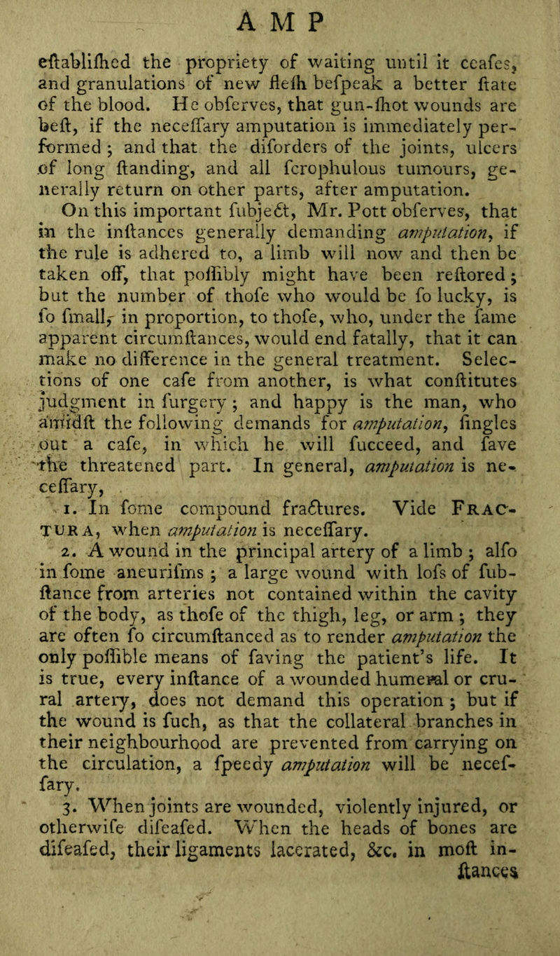 ellablillied the propriety of waiting until it ceafcs, and granulations of new llelh befpeak a better ftate of the blood. He obferves, that gun-lhot wounds are beft, if the necelTary amputation is immediately per- formed j and that the diforders of the joints, ulcers of long ftanding, and all fcrophulous tumours, ge- nerally return on other parts, after amputation. On this important fubjedt, Mr. Pott obferves, that in the inftances generally demanding amputation^ if the rule is adhered to, a limb will now and then be taken off, that polhbly might have been reftored; but the number of thofe who would be fo lucky, is fo fmall,- in proportion, to thofe, who, under the fame apparent circumftances, would end fatally, that it can make no dilFerence in the general treatment. Selec- tions of one cafe from another, is what conftitutes judgment in furgery; and happy is the man, who amidft the following demands for amputation^ linglcs out a cafe, in which he will fucceed, and fave ‘the threatened part. In general, amputation is ne- celfary, 1. In fome compound fra6fures. Vide Frac- TURA, when amputation is necelfary. 2. A wound in the principal artery of a limb ; alfo in fome aneurifms j a large wound with lofs of fub- ftance from arteries not contained within the cavity of the body, as thofe of the thigh, leg, or arm ; they are often fo circumftanced as to render amputation the only poliible means of faving the patient’s life. It is true, every inftance of a wounded humeml or cru- ral artery, does not demand this operation ; but if the wound is fuch, as that the collateral branches in their neighbourhood are prevented from carrying on the circulation, a fpeedy amputation will be necef- fary. 3. When joints are wounded, violently injured, or otherwife difeafed. When the heads of bones are difeafed, their ligaments lacerated, &c. in moft in- ftancei