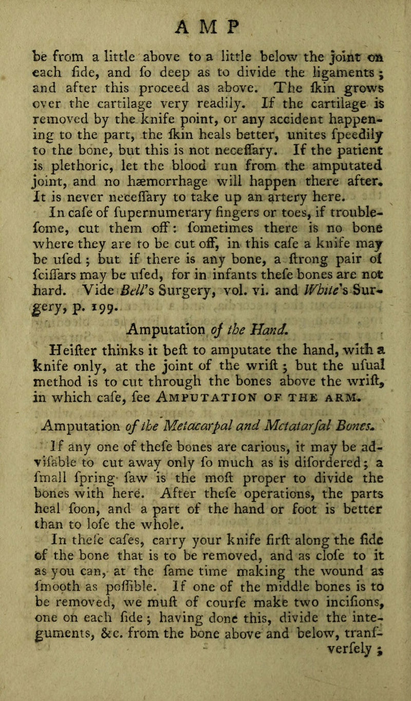 be from a little above to a little below the joint on each fide, and fo deep as to divide the ligaments ; and after this proceed as above. The fkin grows over the cartilage very readily. If the cartilage is removed by the knife point, or any accident happen- ing to the part, the fkin heals better, unites fpeediiy to the bone, but this is not neceffary. If the patient is plethoric, let the blood run from the amputated joint, and no haemorrhage will happen there after* It is never neceffary to take up an artery here. In cafe of fupernumerary fingers or toes, if trouble- fome, cut them off: fometimes there is no bone where they are to be cut off, in this cafe a knife may be ufed ; but if there is any bone, a ftrong pair o£ feiffars may be ufed, for in infants thefe bones are not hard. Vide Surgery, vol. vi. and Wbite\ ^\xi-> gery, p. 199. Amputation of the Hand. Helfter thinks it beft to amputate the hand, with a knife only, at the joint of the wrifl 5 but the ufual method is to cut through the bones above the wrift, in which cafe, fee Amputation of the arm* Amputation of the Metacarpal and Mctatarfal Bones., If any one of thefe bones are carious, it may be ad- vifable to cut away only fo much as is difordered; a fmall fpring’ faw is the moft proper to divide the bones with here. After thefe operations, the parts heal foon, and a part of the hand or foot is better than to lofe the whole. In thefe cafes, carry your knife firft along the fide of the bone that is to be removed, and as clofe to it as you can, at the fame time making the wound as fmooth as poflible. If one of the middle bones is to be removed, we muff of courfe make two incifions, one on each fide; having done this, divide the inte- guments, &c. from the bone above and below, tranl- verfely ;