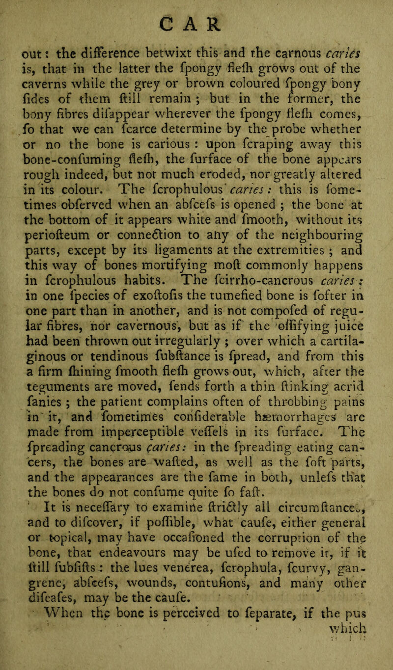 out; the difference betwixt this and the carnous caries is, that in the latter the fpongy flefh grows out of the caverns while the grey or brown coloured fpongy bony fides of them ftili remain ; but in the former, the bony fibres difappear wherever the fpongy flefh comes, fo that we can fcarce determine by the probe whether or no the bone is carious : upon fcraping away this bone-confuming flefli, the furface of the bone appears rough indeed, but not much eroded, nor greatly altered in its colour. The fcrophulous'; this is fome- times obferved when an abfeefs is opened ; the bone at the bottom of it appears white and fmooth, without its periofteum or connedtion to any of the neighbouring parts, except by its ligaments at the extremities; and this way of bones mortifying mofl commonly happens in fcrophulous habits. The fcirrho-cancrous caries; in one fpecies of exoflofls the tumefied bone is fofter in one part than in another, and is not compofed of regu- lar fibres, nor cavernous, but as if the oflifying juice had been thrown out irregularly ; over which a cartila- ginous or tendinous fubftance is fpread, and from this a firm fhining fmooth flefh grows out, which, after the teguments are moved, fends forth a thin (linking acrid fanies ; the patient complains often of throbbing pains In'it, and fometimes corifiderahle haemorrhages are made from imperceptible vefTels in its furface. The fpreading cancrous caries: in the fpreading eating can- cers, the bones are wafted, as well as the foft parts, and the appearances are the fame in both, unlefs that the bones do not confume quite fo faft. It is neceffary to examine ftridtly all circumftanccu, and to difeover, if pofiible, what caufe, either general or topical, may have occafioned the corruption of the bone, that endeavours may be ufed to remove ir, if it Hill fublifts .: the lues venerea, fcrophula, feurvy, gan- grene, abfeefs, wounds, contulions, and many other difeafes, may be the caufe. When the bone is perceived to feparate, if the pus which