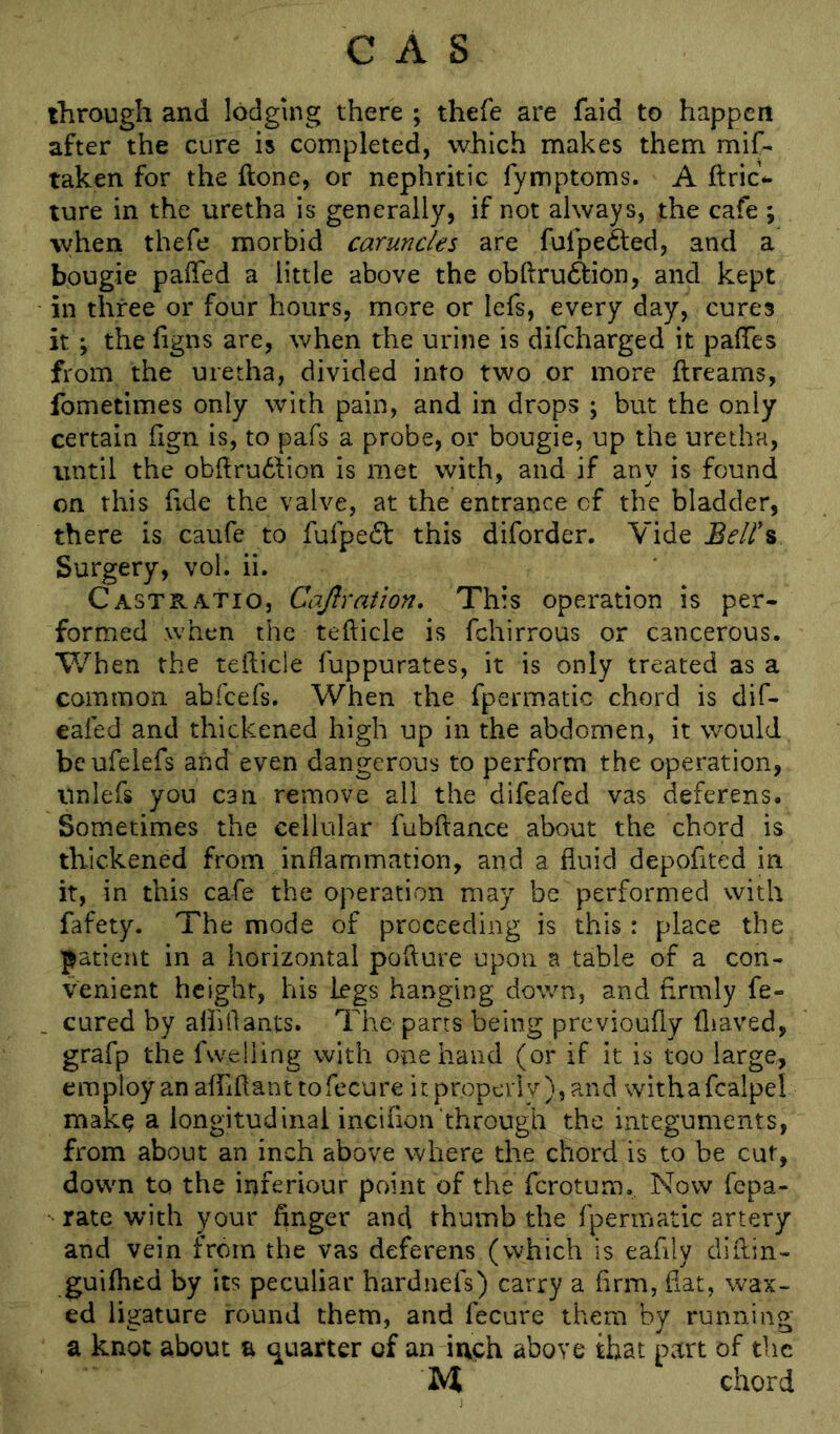 CAS through and lodging there ; thefe are faid to happen after the cure is completed, which makes them mif- taken for the ftone, or nephritic fymptoms. A ftric*. ture in the uretha is generally, if not always, the cafe ; when thefe morbid caruncles are fufpefted, and a bougie paffed a little above the obftru6tion, and kept in three or four hours, more or lefs, every day, cures it ; the ligns are, when the urine is difeharged it paflTes from the uretha, divided into two or more ftreams, fometimes only with pain, and in drops ; but the only certain fign is, to pafs a probe, or bougie, up the uretha, until the obhrudVion is met with, and if any is found on this (ide the valve, at the entrance of the bladder, there is caufe to fufpe^l this diforder. Vide Surgery, vol. ii. Cast RATIO, Cajlration, This operation is per- formed when the tefticle is fchirrous or cancerous. When the tefticle fuppurates, it is only treated as a common abfeefs. When the fpermatic chord is dif- eafed and thickened high up in the abdomen, it would beufeiefs and even dangerous to perform the operation, Unlefs you can remove all the difeafed vas deferens. Sometimes the cellular fubftance about the chord is thickened from inflammation, and a fluid depofited in it, in this cafe the operation may be performed with fafety. The mode of proceeding is this : place the patient in a horizontal pofture upon a table of a con- venient height, his legs hanging down, and firmly fe- cured by aihflants. The parts being previoufty fliaved, grafp the fwelling with one hand (or if it is too large, employ an afliflanttofecure it properl v), and withafcalpel make a longitudinal incifion through the integuments, from about an inch above where the chord is to be cut, down to the inferiour point of the ferotum.. Now fepa- rate with your finger and thumb the fpermatic artery and vein from the vas deferens (which is eafily difiin- guiftred by its peculiar hardnefs) carry a firm, fiat, wax- ed ligature round them, and fecure them by running a knot about a (quarter of an inch above that part of tlic M chord