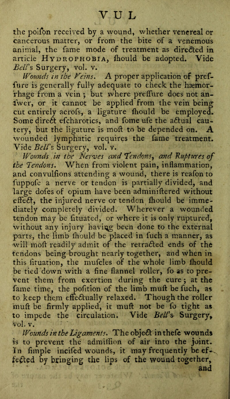 the poiron received by a wound, whether x^enereal or cancerous matter, or from the bite of a venemous animal, the fame mode of treatment as directed in article Hydrophobia, Ihould be adopted. Vide Beir% Surgery, voL v. Wounds in the Feins. A proper application of pref- fure is generally fully adequate to check the haemor- rhage from a vein ; but where preffure does not an- Iwer, or it cannot be applied from the vein being cut entirely acrofs, a ligature (hould be employed- Some direft efcharotics, and fome ufe the actual cau- tery, but the ligature is moft to be depended on. A wounded lymphatic requires the fame treatment. Vide Beir^ Surgery, vol. v. Wounds , in the Aernjes and T^endotiSy and Ruptteres of the Tendons. When from violent pain, inflammation, and convulfions attending a wound, there is reafon to fuppofe a nerve or tendon is partially divided, and large dofes of opium have been adminiftered without effedf, the injured nerve or tenden Ihould be imme- diately completely divided. Wherever a wounded tendon may be fituated, or where it is only ruptured, without any injury having been done to the external parts, the limb fliould be placed in fuch a manner, as will moft readily admit of the retradled ends of the tendons being brought nearly together, and when in this lituation, the mufcles of the whole limb lliould be tied down with a fine flannel roller, fo as to pre- vent them from exertion during the cure ; at the fame time, the pofition of the limb muft be fuch, as to keep them efFedlually relaxed. Though the roller muft be firmly applied, it muft not be fo tight as to impede the circulation. Vide BelT^ Surgery, vol. V, Wounds in the Ligaments. Theobje61: inthefc wounds is to prevent the admiliion of air into the joint. In Ample incifed wounds, it may frequently be ef- . fefted by bringing the lips of the wound together, and