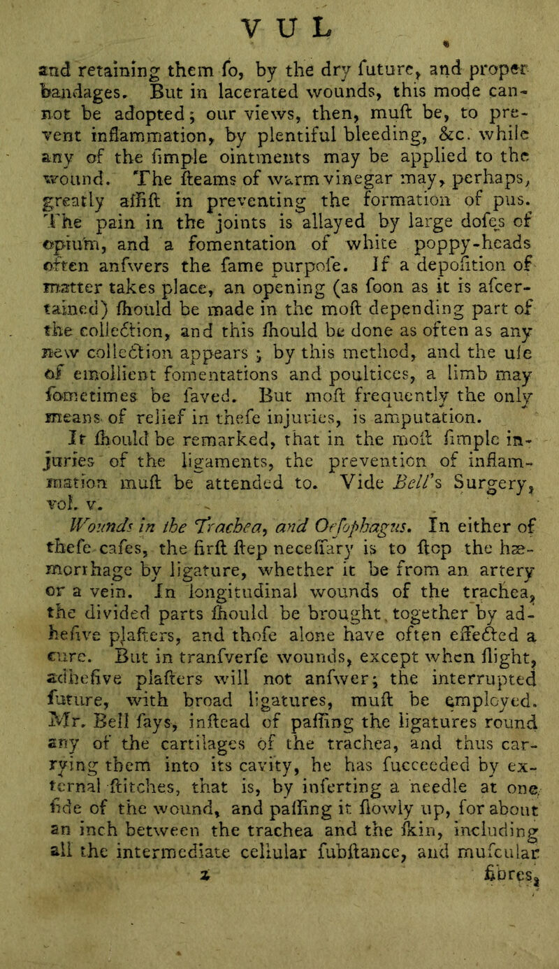 • and retaining them fo, by the dry future^ and proper bandages. But in lacerated wounds, this mode can- not be adopted; our views, then, muft be, to pre- vent inflammation, by plentiful bleeding, &c. while any of the Ample ointments may be applied to the wound. The fteams of warmvinegar may, perhaps^ greatly affift in preventing the formation of pus. The pain in the joints is allayed by large dofe^s of opium, and a fomentation of white poppy-heads often anfwers the fame purpofe. If a depoAtion of matter takes place, an opening (as foon as it is afeer- tained) fhould be made in the moft depending part of the collection, and this fhould be done as often as any new collection appears ; by this method, and the ule of emollient fomentations and poultices, a limb may fometimes be faved. But moft frequently the only means, of relief in thefe injuries, is amputation. It fhould be remarked, that in the moft Ample in- juries of the ligaments, the prevention of inflam- mation muft be attended to. Vide Bclt\ Surgery, voL V. . Woimds in the trachea^ and Offophagns. In either of thefe cafes, the flrft ftep necefiTary is to flop the hse- monhage by ligature, whether it be from an artery or a vein. In longitudinal wounds of the trachea, the divided parts fhould be brought. together by ad- heftve pjafters, and thofe alone have often eifeCfed a cure. But in tranfverfe wounds, except when flight, acthcAve plafters will not anfwer; the interrupted future, with broad ligatures, muft be employed. Mr. Bell fays, inftead of pafting the ligatures round any of the cartilages of the trachea, and thus car- rying them into its cavity, he has fucceeded by ex- ternal ftitches, that is, by inferting a needle at one/ Ade of the wound, and palling it flowly up, for about an inch between the trachea and the ikin, including all the intermediate cellular fubftance, and mufcular % hbresj