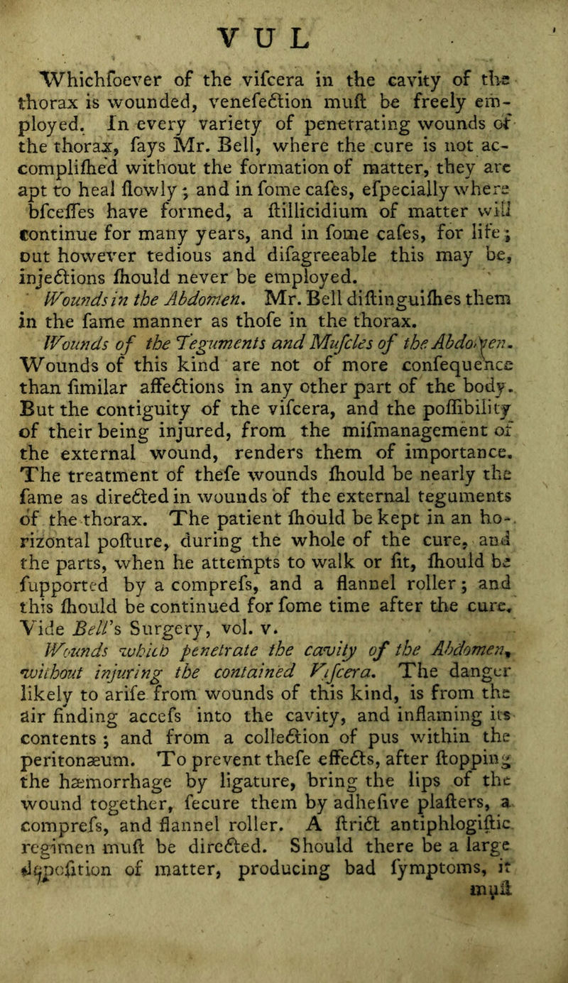 Whiehfoever of the vifcera in the cavity of the thorax is wounded, venefedlion muft be freely eih- ployed. In every variety of penetrating wounds of the thorax, fays Mr. Bell, where thexure is not ac- complilhed without the formation of matter, they arc apt to heal flowly; and in fome cafes, efpecially where bfceifes have formed, a ftiilicidium of matter will continue for many years, and in fome cafes, for life; out however tedious and difagreeable this may be, injedfions Ihould never be employed. Wounds in the Abdornen, Mr. Bell diftinguilhes them in the fame manner as thofe in the thorax. Wounds of the Teguments and Mufcles of the Ahdofeyu Wounds of this kind are not of more confequeWc than fimilar affections in any other part of the body. But the contiguity of the vifcera, and the poffibility of their being injured, from the mifmanagement of the external wound, renders them of importance. The treatment of thefe wounds fhould be nearly the fame as direCted in wounds of the external teguments of the thorax. The patient fhould be kept in an ho-, rizontal pofture, during the whole of the cure, and the parts, when he attempts to walk or fit, fhould be fupported by a comprefs, and a flannel roller; and this fhould be continued for fome time after the cure. Vide BeW% Surgery, vol. v. Wrjunds whitb penetrate the cavity of the Abdomen^ •without injuring the contained Vifcera, The danger likely to arife from wounds of this kind, is from the air finding accefs into the cavity, and inflaming its contents ; and from a collection of pus within the peritonaeum. To prevent thefe effeCfs, after flopping the haemorrhage by ligature, bring the lips of the wound together, fecure them by adhefive plafters, a comprefs, and flannel roller. A flriCl antiphlogiftic. regimen mufl: be direCted. Should there be a large di^pcfition of matter, producing bad fymptoms, it