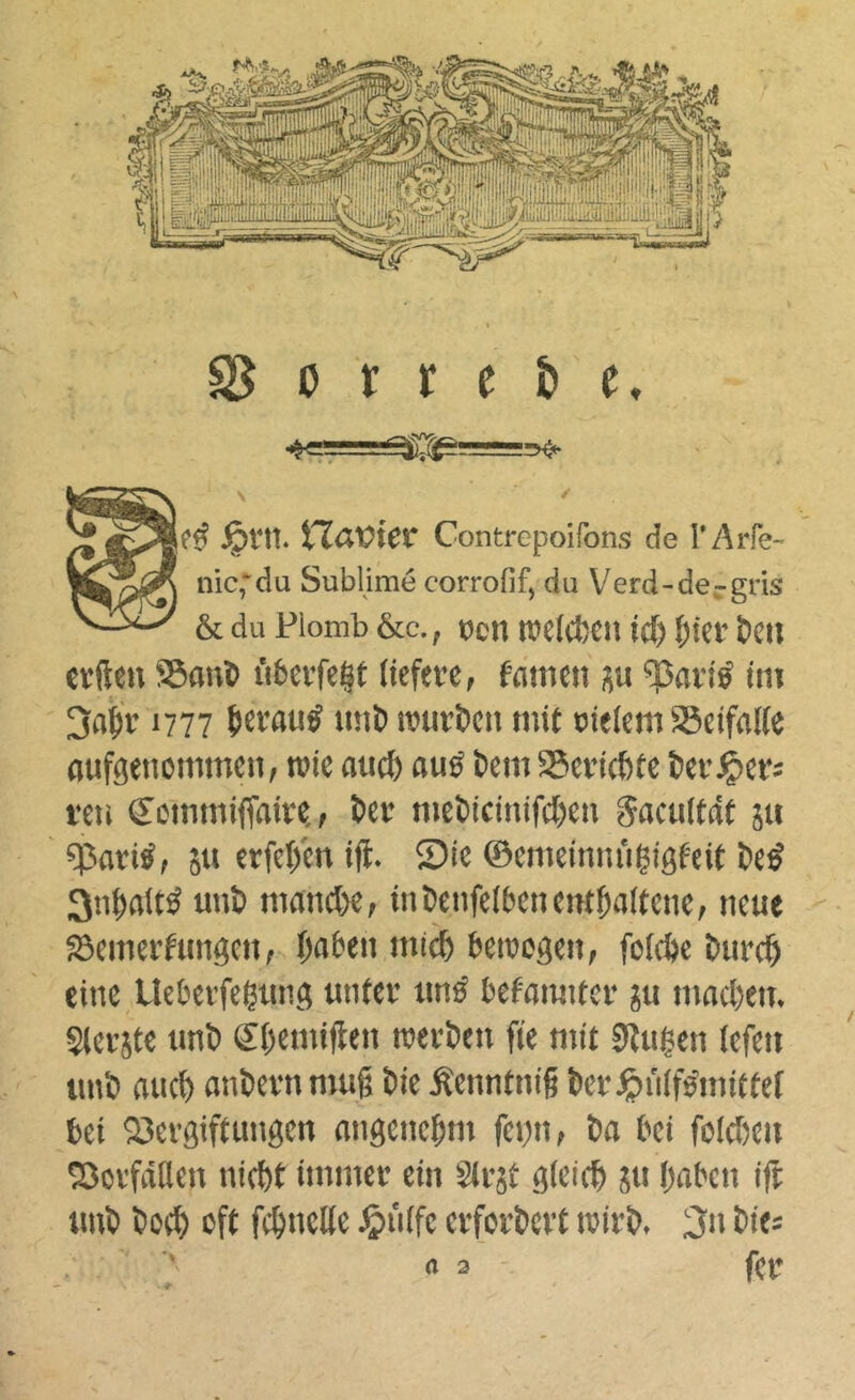 \ ' .^t'It. tlßVter Contrepoifons de l’AiTe- nic,‘du Sublimé corrofif, du V^erd-de-rgris & du Plomb &c., t)cn tvdcfcen id) ï^iev &cn «ïftcn S5on5 iUevfe|t (icferc, fameti ^avié im 3a^v 1777 uni) muröcn mit cidem SSeifalfe (lufgencmmen, roic attd) aud t>cm aScvicbtc l)ci’^ers feu ecmmiffaiit, ter mcl)idnifd)eu gacultât 5« qîariS, ju erfd/cn i|l. 5?ic ©cmcinniiÇigf-eit tcd 3ntrtltd uut mnnd>ef intenfelbenenttaftenc, neue æemei’fungeit, taten mict temogen, foicôc turct eine Ueberfegung unter und befoimtcr ju mad)en. Sterjte tint ©temiflen raerten fie mit Slulen (cfen tint and) anternmug tie ^enntnig ter^inlfdmittef bei 23evgiftungen nngenctm fei^n, ta bei foldjen Sorfâtlen nictt immer ein Strst gieiet iSu taten ift tmt tod) oft fctnette ^>ntfe erfortert irirt, 3» tie;