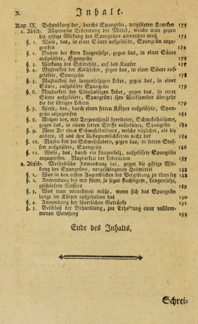 > ÄÄp. IX. S2>cl)anbîmig bfr, burc^é ©pangvii«, ïfrqiffeteti ^ranfen 173 ■ I. 2(bfd?. QKIgemeiiie (l'i-ôvteruug ber *D3?ittcl, tvclcbe man ge^en tie giftige Sßirfiing beé ©paiigrûne ainveiiben muç^ 17Î . §, ï, ®eife, bag, in einer ^àure aiifgelofetc, 0pangiûn anju# greifen _ *74 §, 2. ber fren Caugenfalse; gegen baé, in einer 0aure ' ûufgelôfete^ ©pangrûn t7f $,3. aGirfimg beß 0d5mefelé, auf bae5.Tupfer ^ i7f $. 4, Sfînjbarfeit ber .Âald^leber, gegen bnß, in einer 0aure auf* gelofete, 0pangrun 17t $. 5. SHuabarfett ber langcnfafjtgcti Ceber, gegen baß, in einer ' 0^ure/ flufgelöfetc 0paiigrùn , 179 $.6. Sfîujbarfeit ber (£'ifenl)altigen Seber^ gegen baß, in einet 0Äure aufgelüfetc, 0paiigrön; i()re SBiivtfamfcit uberget)t bie ber übrigen Sebern 179 $.7. aßeife, baß, burd) einen fetten .Sürper aufgelbfete; 0pan* grün aniugreifen i8i §. 8. 92u^en beß, mit ^erpent()(nö( bereiteten, 0d)röefeibalfamß, , gegen baß, in einem fetten 0tejfe aufgclofete, 0paugrün i8i §. 9. 92ciie 2(rt cinrß 0d)n)efelbnlfnniß, meld}€ m'iàUdjer, alß bie anbern, ifî unb il)rc llnbeqncmUd)feiten nidit bat 184 . §. 10. 92ujbnifeit ber0d)n)rfeUebern, gegen baß, in fetten 0tof« fen aufgelofete, 0pangrun ‘ 186 §. II. aßeife, baß, burd) ein ßaugcnfalj, aufgclofete 0pangrün anjugretfen, 92uj6arfeit bei ßeberaiten i8y $, 2tbfd7* '*iÖietbobifd)e 2lnn)cnbung ber, gegen bie giftige 2Bit» fiing beß 0pangrünß, vorgcfcblagenen .O^’ütnittel 188 §. I. aßaß in ben erflcn Tliigenbltden ber SBergiftung ju tbunfep 18I 5. 2. 3lmt)enbutig beß mit firent, jo fogar flud>tigem, jîaugenfafse, gefd)ôrften aßaflerß 189 $. 3, aßoß man üoriu>r)men muge, wenn (id) baß ©pangri^n  lange im Körper nufge(;aUen bat 190 f. 4* îlnmenbung ber füuerlld)en ©etrünfe , *191 s. ©efd)(ug ber S5el;anblung, inr €rba’tung einer pctlfom» menen Qjenefiing' 195 I €iilie Dca Sn^ölia. I ©<breü