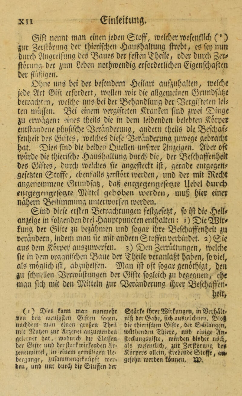 ©ift nennt man einen /eben 0tüff, mclcf)er mefcnfîld? (* ) ^ur 3ci’i“t6rnncj bei* tf)ter(fcl)en ^auöfjaltunö jîrebt, fei; nun biii’cb M ^aiieg ber fefîen ^f)eile, ober bureb fîoi’un.a ber jum 8cbcn not^mcnbiâ erforbcrItcl)cn €iöcnfci)aften ber fïûfn'.Qen, ÄM;ne iinö bei ber befonbern .peifart mir^iiÇaiten, meicbc /ebe ?li't ©ift erforbert, mellen mir bie allgemeinen 0riinbfa6^ betrachten, mclcbc mu) bei ber ^ebanblunci ber Q3cr^iffefen Ici^ (en niûjjen. ^ci einem bergifteten Traufen finb ^mei ^^in^e gu ermaßen: eineé tbctlö^bic in bem leibenben belebten ffvorpec cnt(îanLVncpf)i)fifcbeQ3cranbei'ini(5, anbern tbcile bic^efebaf? fenl)eit bcé 0ifteé, mclcbeö biefe ^eranberuna ^iimege ctebretcl)t Çat. ^Die«? finb bie beiben D.uellcn nnferer ^In.^eipen. 5(ber oft mürbe bie tf;ierifd)e ^Ç)aiiébnltuna burcl) bie, ber '^ßefcbaffcn^cit beö 0ifteö, burd) meld^eé fie angeflecft ift, ßerabe emetegen^ gefegten 0tojfe, ebenfall?^ ^;;cr|}ort merben, unb ber mit ^ed)t ongenommene 0riinbfa^, ba§ cnrgcgcngcfcRte Hebel bm*d? emgegnTc;cfci5fe ‘5)Mtcl gebobeîti vx-'ciöcn, mu§ ^ier einer naf)ern ^edimmimg iinteimorfen merbem 0tnb biefe erfîcn ^etrad)tungen fc|îgefe|t, fo ift bic ^)eif# nn^eige in folacnben brei ^auptpimcten enthalten : i ) ^ic ® ir^ fiing ber ©i’te bezähmen unb fogar ihre Q3efd)ajfcnbfit gu teranbern, inbem man fie mit anbern (StoffenPerbinbet. 2) 0ic au^ bem Körper auöjumerfen. 3) ©cn Zerrüttungen, mcld)e fie in bem orggntfeben Q3auc ber ‘$f;eile bcranla(?t haben, fobtel, alei moglid)!!!, abjuhelfen. ^an ifî oft fogar genothigt, ben |u fct)nellen Q3emM‘ifîimgen ber 0ifte fogletd) ^ii begegnen, che man fid) mit ben Mitteln 5ur <^cranbcrung ihrer Q3efchaffen- i)dt, (O omn nunmehr 0t^r(f fairerSBirfutigen, in 53cr55(N ton 6en wenigften ©iften foiien, nig öer®tibi% ftcfenuöÄfidnien. 5Mo§ nrtcl)öfin man einen großen ^l)fii Die tl)tcrtfd)en töifte, bec 0d'langen, mit ?nu^en jur Avicnei flnjumenben mAtbenöe« î()ierc, nnb einige 3(n# gdeenvt l)nt, mobiud) bie klaffen flecfungögifte, mnrben 6i*bti‘ nbd), ber ®ifte unb ber jîavf mirFcnben itr» nl6 rocfeiutid), jnt t>c# jenelmitrel, in einem gem^Hgen Ite# J\orpcrt5 nllcln, gvebcnbe0toffe, an» bergange, gufammengetiujpft mer* gejefju werben töuuen. XP» ben, unb nur bürg) bie ©tuffen ber