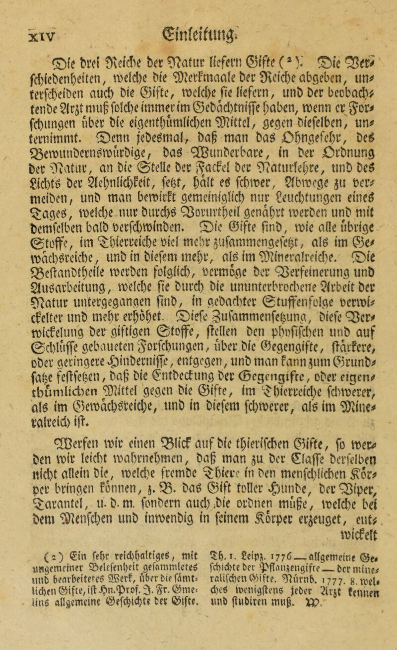 xïv Çinfeiftitîgi ©le brci ber O'îatur Hefern 0(ffe ( * ^fe ^er^ fd)(cbcnbcttcn, n>eïd)e Ne “îOîeifmaaïe ber 9u’id)eabgeben, un^ terfebeiöen aucb bte ©(fte, mdd)e fie liefern, unb ber becbad)^ tenbe 5lrjt iinig foId)e immer im ® ebàd)tniffe f;aben, menn cr Jor^ fd)imgen über bie eigent()iimlid)en “lOlittcI, gegen biefelben, un^ fernimmt. ^Denn l'ebeémal, ba§ man baö £)bngefel)r, be^ ^emimbcriiNiJÛrbige, baô Œuriberbare, in ber Orbnung ber ^^'latiir, an bie 0te(le ber i^acfel ber ^?7atm1el)re, tmb M £id)té ber 2lel)nlid)fe(t, fefef, bail eô fd)mer, Çlbmege jn beiv mciben, iinb man bemtifr gemeim'glid) nur Çeueblungen eine^ ^agee^, meld)e nur biird)ö ^oriirtbeil genâbrt merben unb mit bemfdben balb berfd)tt)inben. îDic ©ifte ftnb, mie aile übrige 0toffc, im‘$bierteid)e üid mehr 5ufammengefcbt, aU im ©c# imbércièe, unb in biefem mel)r, alé im ^iineralreid)e. ^Die $5dianbtbdle merben folglid), tjcrmdge ber Q3erfetnerung unb Stuéarbeitung, melcbe fte burd) bie uminterbrod'cne ^Irbeit ber Ç)7atur untergegangen finb, in gebacbter 0tuffenfeIge tjenwV cfelter unb mebr erhöbet- è)iefe Sufammenfebung, biefc *^er^ t\)icfelung ber giftigen 0toffe, ftellen ben pbi)fifd)en unb auf 0d)lûffe gebaueten Sorfd)ungen, über bie ©egengifte, flaifere, ober geringere eÇ)inberniffe, entgegen, unb man fann^um C53runb^ fabe feftfe^cn, baf’ bie ^•ntbeefung ber (Bcgengifrc, ober eigem» tbumUdKn ^dikl gegen bie ©ifte, im ^()ierrcid)e fcl^merer, ûlô im ©emacb^reiebe, unb in biefem fd}merer, al'ô im *iJ0iines» ralre(d) ijh OTerfen mtr einen ^licf aufbic tbierifeben ©ifte, fo mt» ben mir leid)t mabrnebmen, ba§ man 5u ber ©lajfe bcrfelben niebt allein bie, meld)e frembe î^biere in ben menfd)Iicben per bringen fônnen, 5.^. baé ©ift tôlier »Çiunbe, ber^iper, Tarantel, u. b.m. fonbern and).bie orbnen muge, mclcbe bel bem ^enfd;en unb inmenbig in feinem Körper erzeuget, entÿ. micfelt (2) ein febe reid)f)alttgfg, mit ^5:b. »• fieipn. 1776 — flUgcmelne ®e. imgemeiner S&flefenl)eit geffltnmlctcé fcbidneber iPftauiCMgifre bcrminc# unt> benvbeitefcS SBert, i^ber biefanit» ralifd)cn(>Mfte. ^ûrnb. 1777. g weU Ud)en(5iifte,ia.^n.g>rof.3.îïr.©nie. d)cg menigHené jeber 3lr5t fmnen Ung Allâcmeine @efd?id)t« ter QJifte. nnb flubiren mug. Xp.