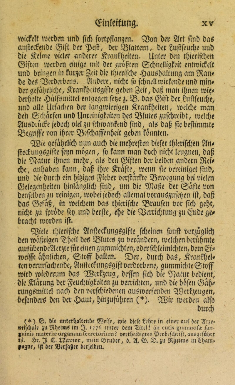 t\)lcfeî( \\3ccî)en uni) fïd) foctpfian^cn. Q3on bec 2(i’t finb bûô anjÎKfenbe ©ift bei’ bei’ Ô5Ic»ftecn, bei’ Sufîfeucbe unb bie 5\e(me Picler einberei’ ^ranf^citen. lintei’ ben t^iei’ifcbcn ©iften n)ei’ben einige mit ber größten @cbnelligfeit enüticfeU unb bringen iii fnr^er 3^*^ bie tbierifd)e J^anéi^altung am 9lan^ be bej< p3erberbcn^. ibere; niebt fo fiSnellmiifenbeiinb min# ber gefâ(}ili:be, Âïanfbcit^gifte geben Seit, ba§ man i^nen mie# ber^üfte ^ulfémittel entgegen fefee 5. baei @ift ber Çufîfeud)e, unb aile UrfadH’n ber langmierigen ^ranf^citen, melcbe man beh 0d)arfen unb Unrcinigfciten beô Q3Iuteô (\nfd>rcibt, meld)c Slutibiucfe jebüd) bielMi febmanfenb finb, al^ bajj fîe bejîimmte begriffe oon i^rer Q3efd)aîfen^eit geben fônnten. <2Bie gefâbrlid) np and) bie meÇrefîen biefer t^ierifd)en 5/n# jîecfung^gifte fepn mögen, fo fann man bod) nid)t leugnen, bûg bie ^iatur if)tien mebr, alé ben ©iften ber beiben anbern Dlef# d)e, anf)aben fann, ba|î i^re ^rdfte, menn fie bereiniget finb, unb bie bureb ein bj^igeö S^rber oerfîdrFte ^emegung bei oielen ©clegent;eiten binldnglid) finb, um bie “lüiape ber 0dfte bon benfelben i^n reinigen, mobei/ebod) allemalboraué^ufeben ifî, ba§ baé ®efd§,^ in n>elcbem ba^ tbierifebe Traufen bor ficb gebt, nid)t m fprobe fei; unb ber(îe, eje bie ^errid)timg ju <5:nbe ge# bradât morben ifî. Q^iele tl)ier(fd)e 5/nfîecfung^giffe Jcbeinen fonfî borjûglfd) ben mdf?rigen ^l)ejl beé ^luteé oerdiibern, meld)en berühmte <iuôùbenbe5tcrjte fur einen gummiebten, ober fd)(eimicbten, bem meiffe ähnlichen, 0toff hnltcm îDer, biirch baé, ^ranfhei# ecnnerurfacbenbc, 5/n|îecfungégift\)erborbene, gummid}te0toff rnirb mieberum baé ^erf^eug, beflen fid) bie ^latiir bebient; bie ^Idrung ber Jeucbtigfeiten 511 berriebten, unb bie bofen 0dh^ rungémittel nad) ben oerfd)iebenen auémerfenben QBeif^ciigen, befonber^ ben ber ‘^aut, htnswfnhttn (*)• *îïBii’ merbeu alfo burd> (*) 0. Me unter^flUenbe 5î5ei'fe, wte McfcÇcMe einer «uf ber 3früe* tJtH'd)u(e ju 9U)eiw^ im 3, 1776 muer bem ^ttel! an cutis guminofæ fan- fuinis matcriæorganmuiecretonum? üert()r<bigten ‘Piobefit)vlfr, auëgefubrt *|t. 3 <E. tTafiec, mein iöruber, b. 2t. ®. ju SH^eimô in ÿA^ne, gr ber S3erfa|er ber[elbrn.