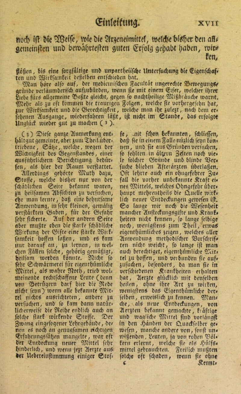 nocî) {(î ble ^e(fc, ^îe î)fe 5lri\cneimftteî, bf^Çcr tim aR^ ôemeinjîen unD ben?â(;rfe|îcn guten ^'cfolg gehabt b^bcn, fen, flogen, bieJ c(ne forgfâtttge un^ unpftctgeüfc^e UtUerfud)iui9 bie ^Igcnfc^af* ten unb 5SBitffainfeit Degelben ent)'d)icôen l)At. ‘53îan göre «l|o ouf, ber mebicuufd)cu ^acultôt ungerfd)te 33en)egungtfe ariinbe üerlôumberéfd) ouftubürbeti, wenn fie mit einem €ifer, metd)er tgret Viebe fiiriS nügemeine ^egte gleicht, gegen fo nacgtgeiltge 5)îi§biaud)e mflrnt. ^egr nlC' 5U cft fommen bie tiflurigeu folgen, roeld)c {te oorgergefegn gat, jur ^irffamfeit unb bie @cved)ttgfeit, roelege mnn igr èulest, nnd) bcm er» fegenen ifuügange, mieberfagren (àgt, i(l nid)t im 0tanbe, baß erfolgt« ilngli'icf mieber gut ju mad)en ( 3 ). C 3 ) Siefe ganse ^(nmerfimg ent» gÂltgut gemeinte, aber sum îgeil über» triebene, 0âfee,.meld)e, wegen ber SCicmigfeit beö ©egcnftanbeé, einer a.ußfngrlicgern 2^erid)tigung bebur» feu, alß gier ber 3\aum uerflattet. ’^illerbingg gegÖrte îOîutg bas», ©tone, tveld)e btßger nur von ber fcgablicgen 0eire befannt waren, S» geilfamen 2(bjtditen s» vetrud)en, ege matt lernte, bag eine begntfame 21nwenbung, in fegr fleincn, gemaltg verjiürften föaben, für ber ©efagr fegr gcberte. 3luf ber anbern ©eite aber mugte eben bie garfe fcgüblidre aSirfiing ber ©ifte eine ftarfe ®jvf» famfeit go{fen lagen, unb eß fam nur barauf an, s» lernen, in wel» tgen ^ÜHeu folcgc, çiegôrig gemagigt, geilfam werben fonnte. 31td)t fo fegr ©d)WÜrmerci für eigentgümlid)e iOiittel, alß wflgre 9Iotg, trieb woU nieinenbc red)tf^affene îeute(benn von ?5etrügern bavf gier bie ?f\ebe ntd)t fepn) u>enn alle befannte 9)?it» tel nid)tß außrid)teten, anbere 5» verfud)en, unb fo fam bann natür» lid'erweifc bie SReige enblid) aucg an fold)e flarf wirfenbe ©roffe. ©er ^wang eingefogener l'egrgebüube, be» nen cß no(^ an genugfamen nid)tigen tJrfagrungßfÜfjen mangelte, war oft bet (^ntbecfung neuer “DJiittel fegr ginberlid), unb wenn jest 2(erste auß •« Uebtreingimmung einiger ©tof» fe, mit fcgon feefannten, fcgtieffen, bag fte in einem Jalle nüslicg fegn fön» nen, unb {le auëtÿrünbenvermtgen,. fo feglten in ül^vu Seifen nocg vie* je fold)er förünbe unb blinbe 18ec« fucge blieben 3lfteiarsten überlagert. Oft legrre aucg ein ogngefegrer Su“ fall bie vorger unbefannte .traft ei» nee ^Jiittelß, wekgeß Ogngefegr über» gaupt megrentgeile bie duelle wirf» lid) neuer (^ntbecfungen gewefen ig. ©0 lange wir ncd) bte ÜCefengeit mand)er ^(ngccfungegifte unb Äranf» gelten nicgt fennen, fo lange felbigc nocg, wcnigftenß s»ni îgeil, etwaß eigentgümlid'cß seigen, weld)cß aller 5lnwenbnng mrtgobifd)er '33orfd)rif» ten nid)t weicgt, fo lange ig man aud) berecgtiget, eigentgümlidîe 9Jtit» tel s» gegen, unb veibunben ge auf» Sufudjen, befonberß, bn man ge in ücrfdgebenen .tranfgeiten ergalten gat, îlei’Ste glücflid> mit benfelben geilen, ogne igre 3lrt s» wittert, weniggen» baß ©gentgümlidw ber* felben, erweißiieg sn fennen. a?îan# (ge, alß neue (Sntbeefungen, von ■.^ersten befannt gemoegte, fiaftige unb wagücge ?0»itrel gnb vorlüngg ln ben .^änben ber Cluacffalber ge* Wefen, manege nnbeve von, fong im* wigenben, Ueuteti, ja von regen a?öl» fern erlernt, weld)e ge alß .^tnlfß» mittel gebrauegten. ^reilid' mugten foldje oft fdjaben, wenn ge ogue c .tfunt»