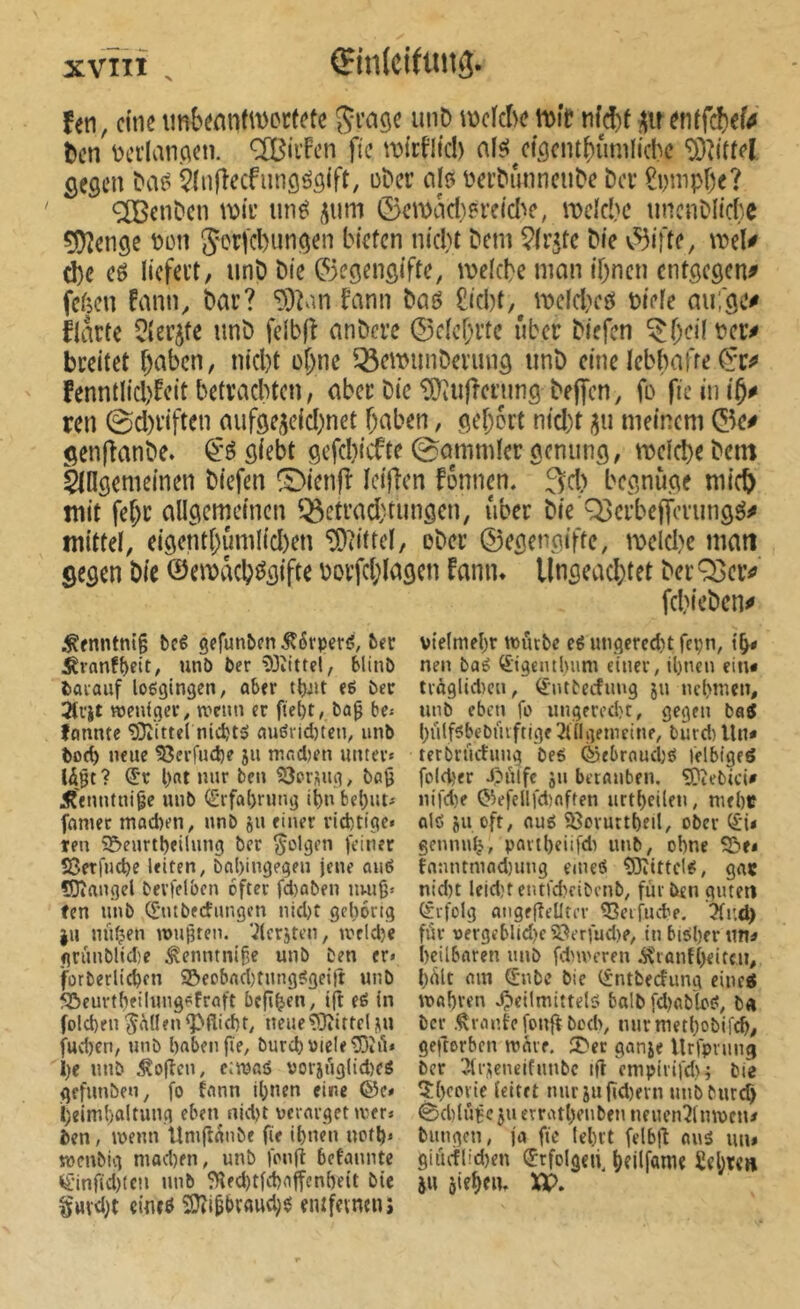 Çin(cittnî3. Un, d'ne imbemidvortetc unD njckhenjft? nîd)f ^itenffd)ef4 l)en üci’lanAdi. OTîi'Fcn fie wirfltcl) afsJ^cfocm^ûnilicbc ‘DDîittel gegen ^aé Çlnfîecfiingôgift, ü^cr ciIô l^el’^unncu^e î>a £i)nip[)e? ®enDcn n)ii’ iin^ 5um ©emncl)?i’eicl^c, it>dcî'c uncnDIici'.e çDîenge t>on 5orfcl)ungen bictcn nicl)t Dem ^Iv^te Die ©ifte, meU ^e eé licfei’t, unD Die ©egengifte, meiebe man iOnen entgegen^ feben fann. Dar? ^3?an fanii Daé £icl)t,^ mefcbcfiS Diefe au;ge^ flatte ^(erjfe unD felbfî anDere ©cïcbrtc über Diefcn ^f)cilPer^ breitet f)abcn, nicl)t o&ne ^emmiDerung imD eine ïebbafre fenntlicbfeit betracbten, aber Die ^îiifîcrjmg Dejfcn, fo fie in iÇ# ren 0d)riften aufgeicicbnct f)aben, gef;6rt nid)t jju meinem ©e# genfîanDe. giebt gcfd)icfte gommier genung, meiebe Dent lldgemeinen Diefen ^ienf^ ïci)len fonnen. 3d) begnùge micb mit febr allgemeinen ^^etrad;tungcn, über Die Q3crbeffcvmigé^ mittel, eigent()ûmlid)en “îDtittel, eDer ©egengifte, meld>e matt gegen Die ©emacb^gifte borfd;lagcn fann» Ungeachtet DerQ3cr^ fcbieDen^ .Kfnntm’p beê gefunbfn ^6rperf5, 5ec ^vanf^eit, unb ber 53îittel, Hinb barauf loggingen, ober eg ber «Jenfger, tvetm er fte^t, bû0 be* ffinnte îDîittel nidjtg nugridjten, unb toe^ neue S3erfuci)e 511 mnd)en miter» Ujt ? (ix l)ttt nur ben SJorsug, bag Â'enntni^e unb <crfa()rimg tbnbel)ut» fumet mad)en, unb ju einer vid)tigc» ten 95>eurtl)eilung ber folgen feiner S3etfu(be leiten, bnl)ingegen jene oug îOîangel bevfelbcn öfter fd)oben nuig* fen unb (f’tubecfungcn nid)t gehörig |u nüfjen mujjten. ^Icrjtcn, meldje grûublidîe ^enutni^c unb ben er» forberlicbcn S&eobnd)fungggei|t unb 50curtbeilung6frûft bcjîb'tn, tjt eg in folcben ^nllenÇ^flid)t, neueîOîittcljiu fud)en, unb haben fie, burchmele^DiA» l)e unb ^ofîcn, c:maô uorjuglidjeg gefunben, fo fann il^nen eine ©c» I;eiml)oUung eben nid)t verarget mer» ben, menu Umft^nbe fie ibne'n ncfl)» mcnbig niod)en, unb fonfi befannte ^•inf(d)tcii unb ?Hfd)tfd)ajfcnheit bie §HV<l)t «inr0 SOii^brflud;g eiufeimn; vte(mel)r murbe eg ungered^t fepn, nen bag ^igenthnm einer, ihnen ein* troglidicu, ^•ntbeefung ju nehmen, unb eben fo ungered)!, gegen bag l^ülfgbebüvftige 3lilgemcine, burd) Un* terbrüctung beg ©ebraud)g felbigeô folcher J?nlfc jn berauben. ^îebici* nifdie O^efellfdîaften urtl)eilen, mehc fllg su oft, aug ^oruttheil, ober (£*i< gennu^, paitbeiifdi unb, ohne S&e* fanntmad)ung emeg ^ittclg, gat nid)t leid)t cntrd)fibcnb, fiu ben guten (Srfolg angffîeÜtcr Ceifuche. 3fi'.d> für vergeblid)c S?erfud)e, in bisher un* heilbaren unb fdnncren Â'rantljeitcu, fiült ain (fnbe bie (fntbectung cineg wahren «Ç)eilmittelg balb fd)abbg, b<i ber .Crante fonftbodi, mirmethobil^, gefterben mare. 5^er ganje Urfpning ber îlrseneifunbc ifl empirifd) j bie îhcovic (eitet nuriufïd)ern unbburch 0d)lÛBcsiietrathenben neuenîlnwcn* bungon, ja fie lehrt felbfl nus un» giiu-fl!d)en ^rfolgeii^ hfilf«nie £cI;t<h JH jie^eiu XP.