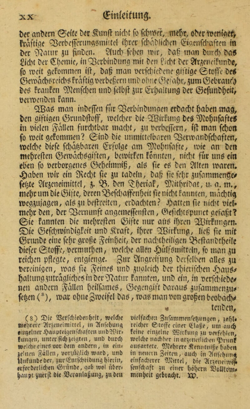 î)ec an^crn ^c(te ber .^unfî nicbt fo fermer, mef)r, ober ttjenfoef, fraftuie ‘^crbcffcnin^sniittcl ibrcv fchabfichcn ^-iaenfcbaffcn in ber O'iotur 5U finbcti. 5(ud) fehen n?ir, baf? mon burcl) ba5 £id)t ber €l)cinie, {nOßerbinbunq mir ben TidH ber '^fv^eiuM'hinbe^ fo ôet*ommet] ifî, bcig man ocrfd)icbene ötfti'öe étoffe De< éernad)? rckbs fraftifl \>erbeficrii tinb ohne ^eiab^v ?;um ©ebratic’^ be^ franfen 9}?enfd)cn unb felbfî 5ur ê*r()altunô Der 0cfiinb^ett/ oermenben fann. cjBaé man inbeffen fur ^erbinbimoen erbai^t ^aben mag, ben öifttgen ^3rimb|îüjf, meld)cr Die îfBirfunô beô ^iOf)nfafte!t in oielen Svillen furd)tbar mad)t, j^n Dcrbcffern, ifîman f^on fo meit gefommen? 0inb Die immittcfbnren Q3cnt'anDfd)aften, tt)eld)c biefe fcbaèbaren €'rfo(jîe am '5piüf;rifafre, mie an ben ©emâcbégiften, bcmtrfen fônntcn, niebt fur uné ein eben fo oerborflenc^ 0ebcimm§, alè fie eô ben Eliten maren* *Ç)aben mir ein 9fled)t fie 511 tabein, baf? fie fe()r (^ufammen^e^ fe^te ^(r^cneimittel, 5. 03. ben ^f)eriaf, ^itbribat, n. a. m.^ tne^r um Die ©ifte, Deren ^efd)affenbctt fie nid)t fannten, macbricj beffreiten, erbad)tcn? .Çjatten fie niebt VM’eî* me^r ben, ber Q3crmmft angemefTenffcn, 0efid)tf'punct cefaft? 0te fannten Die mel)re|îen &ftc nur aiiô ibren ^^iifiinsen. (^ie ©efd}m{nbi9fcit unb ^raft, ibrer ^I^irfimp, lief fie mit ©rimbe eine fef;r ôrofe Seinf)cif, Der nadHbciliöcn ô^cftanbtbeüe biefer 0tüffe, oermutben, meld)c allen v^ulföinittcln, fo man rcid)en pflegte, entgienge. gur 5(ngreifung bcvfelben alleô ju tercinigen, maô fie ^eineé unb ^uolcid) ber tl)terifd)en J^aué^ baltimg^utrâglicbeî^inber^Oatur fannten, unb ein, in oerfd>iebe^ neu anbern (fallen beilfnmeö, 0egengift Darauf 5ufammen^u^ fe^en ( ”), mar obue gmcifcl Daë, mag man Don grofen beobacb^ ¥ teuben, (8) ®ic ^crfd)tfben^fit, tt>flcl)c wiclffld)fn SHffinmipnffÇungen, I«<l)reve ?frjcneimittd, in :?fnfo{)iin(i leicber 0toife einer (ïla^e, uni nu(i finjelim-i?aupteû)fm‘d)nfrcn unb^^ir» feine einjelne SBtrfunq j^u vetfel)lcn, funqen, unter (îd) jeigten, unD burd) n)eld)c nflcbher in ar,^cne(!i(t>en «pninf tt)fld)e eines vor brm onbern, in ein. eutsnrfetc. tgîfhrere .tenntnige baben »einen fallen, vcvuloüd) wnrb, unb tn neuem Seiten, aud) in ^HnfebmiÂ Unfimbebev, M»v(£ntfcbeibungl)ievin, einfneberrr 93îittel, bie ^Âr^eneirri^ w-forberlicfien éJvûnbe, qob ippl nber. fenfdioft ju einer l)cl)ctn ^èolltem^ ^nupt juerjî bie ÎJerflnlftBwnS/ i» men^cit gebracht. XP.