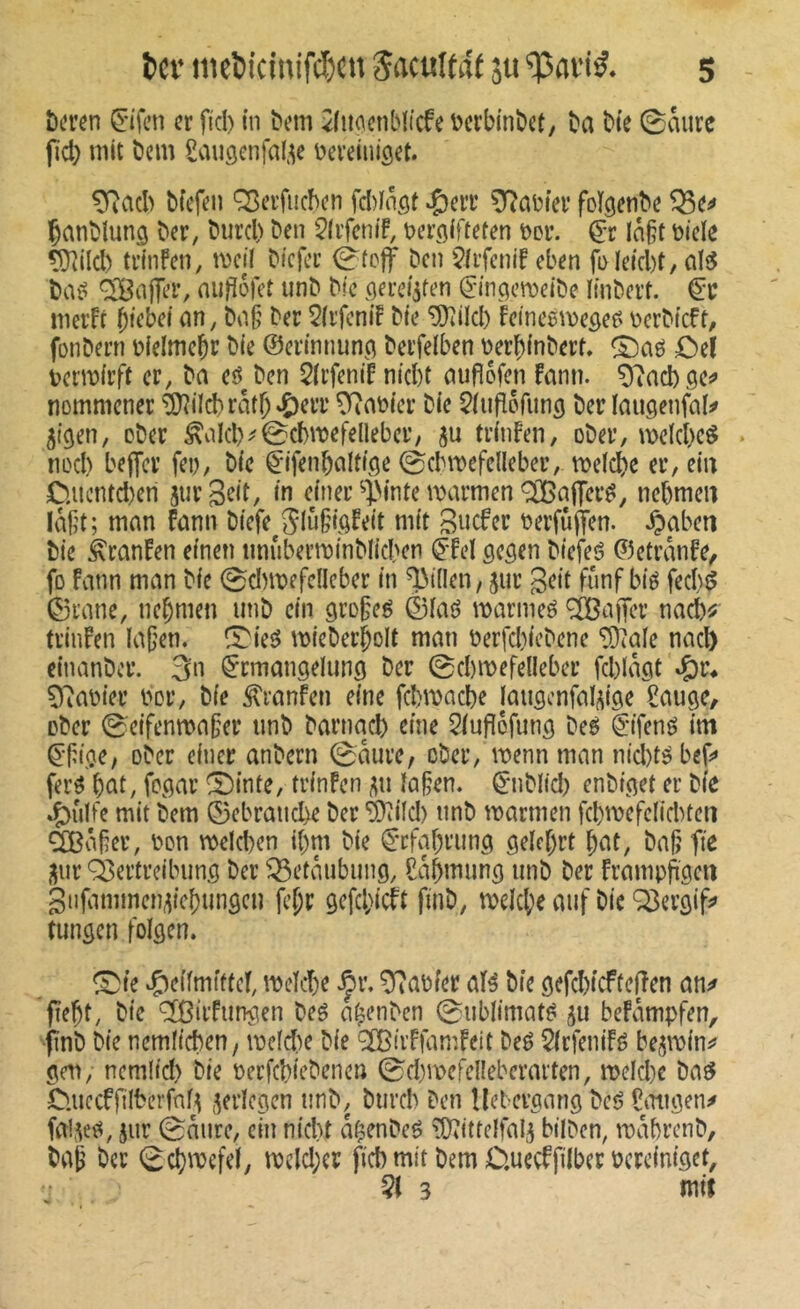 î)t’i’en Ç-ifcn cr fiel) m ^em ^liiocnbli’cfe ijcrbinbi’t, î)a bte ©mire jld) mit bem Saugenfaf^e Dereiiiiget. TRacI) bfefeu ÇBerfncbcn félnfif ^err foïgenbc Çanblunçj ^er, biircl) ben ^Ivfcnif, t>er()iftefen t>Di\ ç-r Ia§t bide tÜîild) trinfen, mcil biefer ©(ejf ben $li’fcnif eben fi>Ietcl)t, ali5 baé ^'BaflTer, nu|ï6ret iinb bie (jerc^ren (J-in^cmeibe Imbert, merfr btebei nn, bo.§ ber 2(rfeniF bie ^ilcl) feineémeôef' berbieft, fonbern bielmcbr bie ©erinnunci berfdben berbinbert. £)ef bcribirft cr, ba eô^ben 5(rfenif niebt cmfîofen fmin. tiommcner ^iId)ratb'Ç)eiT Gabier bie ^iiiflofung ber laiigenfal^ jiçten, ober ^alcl)^@d)ibefellebcr, 5u trinfen, ober, mdcl)cö ncel) bejfcr fei), bie ^'ifenbalticie ©cbmefdleber, tbelcbe er, ein C.iicntd)en jur geit, in einer ^ÿinte marmen ^affer^, nebmen làft; man fann biefe^SlM’fQfeit mit Sticfer berfùjfen. .^aben bie ^ranfen einen iinuberminblicben (jfd gc^en biefeé ©etranfe, fo Fmm man bie 0d)tbefc(lcber in Rillen, jur geit fünf bié fed)é 0rane, nebmen unb ein gro^eé ©laô marmeé ^aifer nad)^' trinfen la(jen. ^ie^ mieberbolt man berfd)iebene ‘ÿîafe nacb einanber. 3n Ermangelung ber ©cbmefelleber fd)lagt 97abier bor, bie ^ranfen eine fd)macbe jaugcnfalitige £auge, ober 0eifenma§er unb barnacb eine Stuflefung beé Eifené im Efi.oe, ober einer anbern ©aure, ober, menn man nid)té bef» ferö but, fpgar ^inte, trinfen laben. Enblid) enbiget er bie 4)ulfe mit bem E3ebraud)e ber '5)îild) unb marmen fcbmefdid)ten äßaber, bon n)eld)cn ibm bie Etfabrung gelehrt bat, bab fie j^ur Vertreibung ber Betäubung, Cab^^ung unb ber frampfigcti gnfammen^iebungeu febr gcfd}icft finb, tbdd;e auf bie Q3ergifj» tungen folgen. ^te Heilmittel, mdebe .^r. Fabier alé bie gefd)icftefîen an^ pebt, bie ‘^ßiifungen beö abenben ©ublimat^ 5U befampfen, •ftnb bie nemlicben, ibeld)e bie 'ÏBivffamfeit beé 5(rfenifé be^miui? gell, nemlid) bie berfebiebenen ©d)mefel!ebcrarten, mdd)c baö fcuccffilberfnl^ ^erlegen unb, burcl) ben llebergang be<? Ümigen^ fal,Vî^, 5ur ©mire, ein nid)t abenbeö îOîittelfal^ bilben, mabrenb, bab ber ©cbmefd, mdd;er fiel) mit bem C.uccffilber bereiniget, • Ql 3 mif