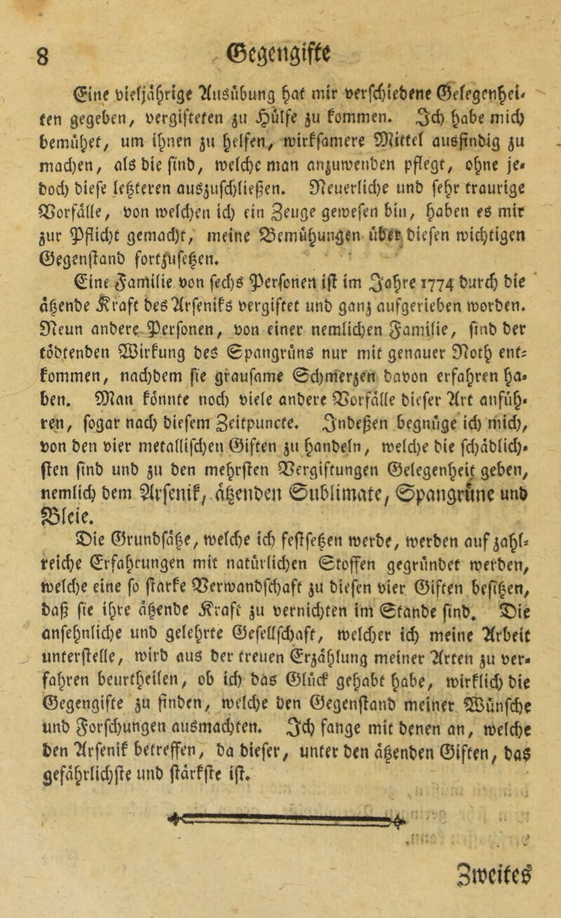 CEiii.f ?(iiäii6utig ^af mir t>frfrf)iet)(iit ten gegeben, ijergtftefen ju Jpülfe ju fommen. niicb bemû^ef, um ifpnen 511 ^elf^n, mirffamere îOîUfeï ûuéfin&ig mûd)en, <il6&îefmb, meld^c mon cin|uivenl)en pflege, cf^nc je* bod) biefe ]e|feren ûuéjufd)ïie|5en. 9îeuerftd)e unb fe^r trourtge ^orfd((e, »on n?eld)en id) ein 3^uge gemefen bin, b^ben eö mir gur ^pid)f gemüd)f, meine î^emûbungen iib'erbiefen mic^figen ©egenfîûnb forü^ifefen, €'ine ^-ümifie »on fed}é ^erfenen i(î im i774 î?urtb bie * d^enbe J^raft beé2(rfenif6 bergiffet unb gnng nufgerieben morben. SReun nnbere ^erfonen, t)on einer neralid;en gamUie, finb ber tôbtenben ^irfung beö Spnngriinö nur mit genauer SRot^ enf; fommen, nad)bem fie gfoufome 0d)mergen bnt>on erfahren Ja* ben. îDînn fonnfe nod) tJteie unbere ^orfdiie biefer ?(rt anfiib» reu, fogor nod; biefem Sfiipuncfe, ^nbepen begnüge id) mid}, Don ben »ier metnnifdjen ©iften gu bonbeln, roe(d)e bie fd)äblid)* flen finb unb gu ben me^rfien QSergiffungen ©elegcnbei; geben, tiemiicb bem Öifenif, a^enben 0ublimate, ©pongrîme unb S3Ide. îDie ©runbfû|e, tveîcbe id) fe|îfe|en merbe, werben ouf go^i* reiche €rfof;fungen mit nûtûv(id)en Stoffen gegriinbef werben, we(d)e eine fo (Torfe Q5erwonbfd)oft gu biefen Dier ©iften bepfen, bop fie tf;re o^nbe ^roft gu Dernid)ten im Sfonbe finb* îDiê onfe§nIid)e unb gelef^rte ©efeüfd)aft, weld)er id) meine 2(rbeiC unferteile, wirb ouö ber freuen ©rgd^lung meiner Tfrten gu Der- fo^ren beurtf^eiien, ob id) boß ©iïicf gef;obf ^obe, wirf(id)bie ©egengifte gu pnben, weld)e ben ©egenponb meiner fffiunfebe unb Sorfd)ungen oußmod)ten. 3cb fange mit benen on, weiebe ben Tfrfenlf betreffen, bo biefer, unter ben d^enben ©iften, bo§ 5efdbrIid)Pe unb pdrfpe ip. Bweifeé