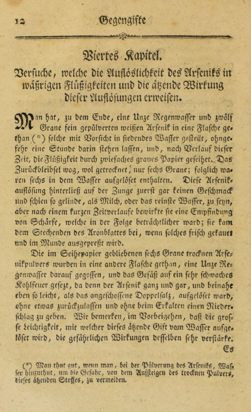 1 35ieiteê Äopitef. ÎScrfud)e, tuc(d)c ï)te S(uflô5(id)fctï î)e^ ?lrfcnifê iit ttjdgrigen §tii§igfeitcu unb &ie dçcnt»c 9Birfung Piefei’ Slufléfuiigcn enveifen. 511 bem (Jnbe, eine Un^e Dee^enrnnffer unb jmoff ^'1' ©rûne fein gepîHt^erfen meinen ^(rfenif tn eine t§an (*) fo(d)e mit Q3orfid)t in fiebenbes îS3affer of^nge* fef;r eine 0tunbe barin fîe^ien (nffen, unb, nnd) iïJetlûuf biefer Sdt, bie^ii'î^ifli^fif ï’wt'd) ân>iefnd)eô grmies papier <]efei^et..'î!5iîS 3urûcfb(eibfe( tuoij, moi gctrocfnetnur fed)5 ©rone; folglid) ma« ren fed}S in bem Gaffer auf^dofet entfpaiten. î)iefc Tirfenif» miftdfung ^interüe^ ouf ber Oar feinen @efd)inncf unb fd)ien fo geUnbe, alê 9)îi(d>/ ober baO reinfle '©offer, fei;n, aber nad> einem furzen 3fifber(tuife bemirfte fte eine ©mpftnbung »on 0d)ârfe, meid)e in ber betrad)r(id)er marb; fie fam bem 0ted)enben beô 7(ronbffltteô bei, menn fold^es frifd) gefauet tmb im ?)3Zimbe auôgeprefjt mirb» ^ie im Sei^epopier gebliebenen fed)ö ©rnne trocfnen ?(rfe;? nifpnloer^ mürben in eine anbere 5(afd)e gef^nn, eine Un^e 3îes genmaffer borauf gegoffen, imb baß ©efâfj auf ein fefpr fd)mad)eß ^o^ifeuer gefegt, bn benn ber 'Mrfenif gan^j uub gar, unb beinahe eben fo (eid)t, afß baß angefd)o|feue îDoppelfafj, aufgelofet marb, o^ne efmaß jurûcf^ufaffen unb o^ne beim ©rfaiten einen $)(iebfr- fd)lag iju geben. îS3ir bemerfen, im Q?orbeige^en, ba§ bie grof= fe ieid)figfeit, mit a^efcber biefeß o^enbe ©ift v>oju ®a|fer oufgfa fôfec mirb, bie gefâ^riidjen ®rfungen beffelben fe§r »erpàrfe. €ß (*) tbnf iptf, trenn man, bei ber g>ubermt<j bcé ^trfenifß, t®af« fer ()in5ut()iit, um bie©efabr, rcn bem !Huf(teigeu beô trocfnen‘Pulverß, biefeß â^enbeu 0toffcß, ju vermeiben. )