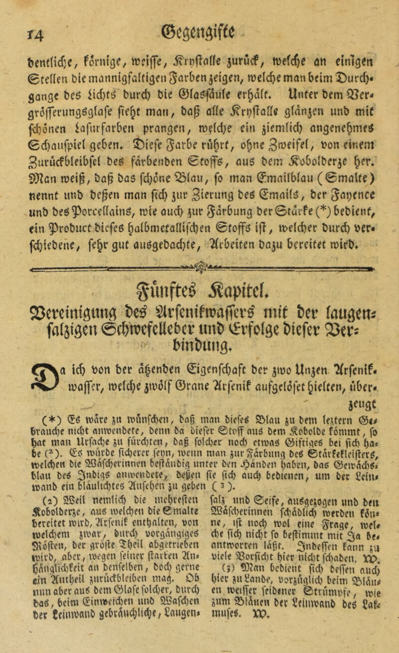 bcntlicfje, formée, ^rnfînffe jurûcf, ivefcf)e ûn dnlgett 0teflen blemûnnigfalfigen^arben^eîgen, weld>nnanbcim î)urd)« gonge t)eö iic{)fé burd) bie ©(o^pufe erhoff. Unfcr bem Qi?er- grô(ferimgég(ofe fie^t mon, bûg ofle S^dn^cn imb mi^ jd)i3nen lofurfotben prangen, mçfd}e ein ^iemîid) nngene^me^ 0d)oufpiel geben» î^iefe rûf^f, of^ne bon einem 3urùcfbleibfel beé fârbenben Sfojfë, ous bem ^oboîberje ^er. SÇRcn mei§, bo§ bas fd;ône ^(au, fo man ©mailblau (0malte) nennt unb be^en man fid) ^ur Sierung beô ©maüs, ber unb beé^^orceiïatns, n?ie oud) jur 5»5rbung ber0tûife(*)bebient, ein ^robucC bicfes ^albmetollifcben 0fojfö ijî, melcber burcb ber« fdjiebene, fe^r gut ouSgebad}fe, 2(cbeifen ba^u bereitet mirb» —, ■■ -L i»> gimfteê ^opttcf. S3cretm'gtm^ î)c^ Slrfcnifrcaffci’é mit î>ft’ faugetis falsirten @#rocfcUebcv unï» ^rfelgc ôtcfcr Sers tin&ung. O id) bon ber âfenben ©igenfd}aft ber 5100 Un^en 7(rfenif- loajfer, meld^e jtoôlf ©rane 'Âifenif aufgelôfet^ielten, über* (♦) (5é wke 3S« n^Anfcben, bflg mnn birfeg 2Mou ju bem lentevn ®u braudjc nicbt «iiTOcnbcfc, benn ba bicfec ©toff nuS bem ^obolbe fommt, fo bot man Utfod)« ju fùvd)ten, ba§ fold)«r nod) etroos ©ifti^eé bei gd) l)a* bc (^). ^'15 tvûrbe ncbevec fepn, ivcnn ninn jurîÇ^rbun^ bcé ©tÂrfeHei|îerS, voelcben bic 20^fd)cvinnen bcfî^ubiçî unter ben ^anben boben, bo6 @cirÂd)g* bliui beé Snbli^s ûiuvcnbctc, beiâfn ge fid) aucb bcbtenen, um bec i’etn* tonnb ein blaultd)tc<> 21nfc()en ju geben ( 3 ). (2) Slßeil ncmltd) bie niebvegen fais unb 0eife, <uu5gcjogen unb ben Âobotbcrje, ou6 meld)en bie ©malte 2ßäfd)ecinnen fdiÄblid) mecben féu* bereitet mivb/2lcfcnif enthalten, uon ne, ig noct) mol eine ^rage, mel* tveld)eni jmar, burd) vorgangigeö d)e gd) nid)t fo begimmt mit 3a be* Siogen, bec groge 5()eil abgetrieben antworten lagt. 3nbegen fnnn ju wirb, aber, wegen feiner garten 21n» viele 53orgd)t gier nid)tfd)oben. XO Ç^ngtkbfeit an benfelben, bed) gerne (?) çiîan bebient gd) begen nudj ein 2(ml)eU jururfbleiben mag. Ob l)iec jul'anbe, voriuglid) beim nun überaus bem ©lafefold)cr, burd) cn weiger feibenec 0tvumi'fe, wie bati, beim S'inweicben unb aBafd)en gum S&IÄuen bec l’eimvanb beS Der teimvanb gebv(iu(^lld;e, Saugen» mufes. VU